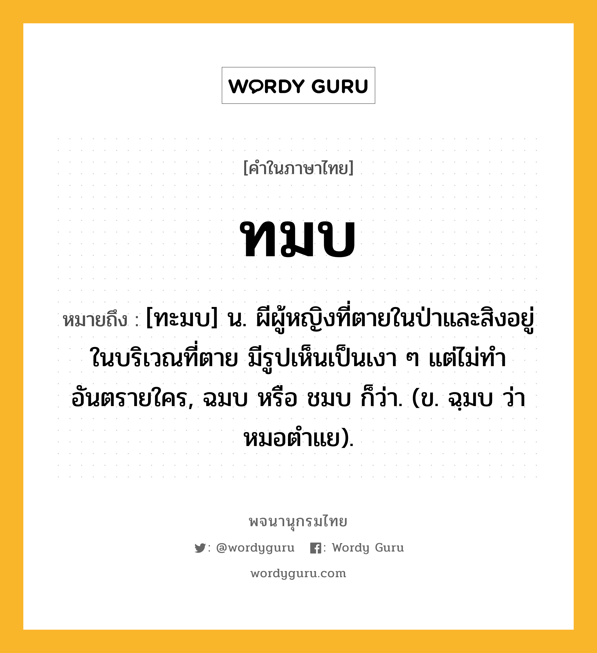 ทมบ หมายถึงอะไร?, คำในภาษาไทย ทมบ หมายถึง [ทะมบ] น. ผีผู้หญิงที่ตายในป่าและสิงอยู่ในบริเวณที่ตาย มีรูปเห็นเป็นเงา ๆ แต่ไม่ทําอันตรายใคร, ฉมบ หรือ ชมบ ก็ว่า. (ข. ฉฺมบ ว่า หมอตําแย).