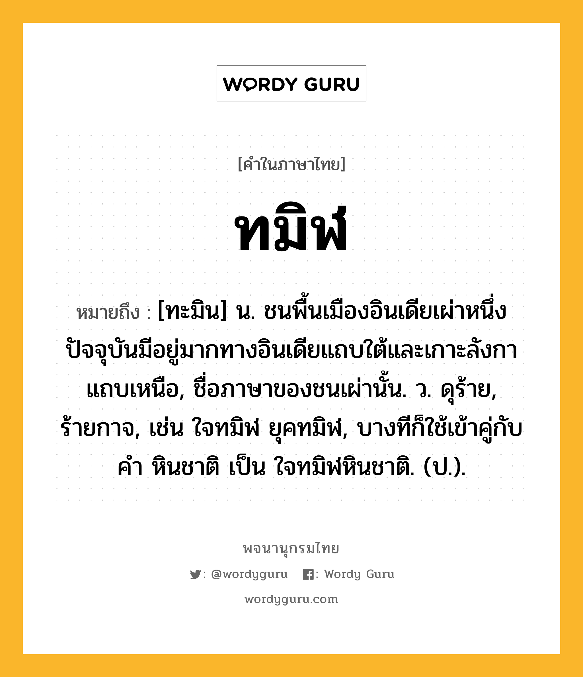 ทมิฬ หมายถึงอะไร?, คำในภาษาไทย ทมิฬ หมายถึง [ทะมิน] น. ชนพื้นเมืองอินเดียเผ่าหนึ่ง ปัจจุบันมีอยู่มากทางอินเดียแถบใต้และเกาะลังกาแถบเหนือ, ชื่อภาษาของชนเผ่านั้น. ว. ดุร้าย, ร้ายกาจ, เช่น ใจทมิฬ ยุคทมิฬ, บางทีก็ใช้เข้าคู่กับคำ หินชาติ เป็น ใจทมิฬหินชาติ. (ป.).