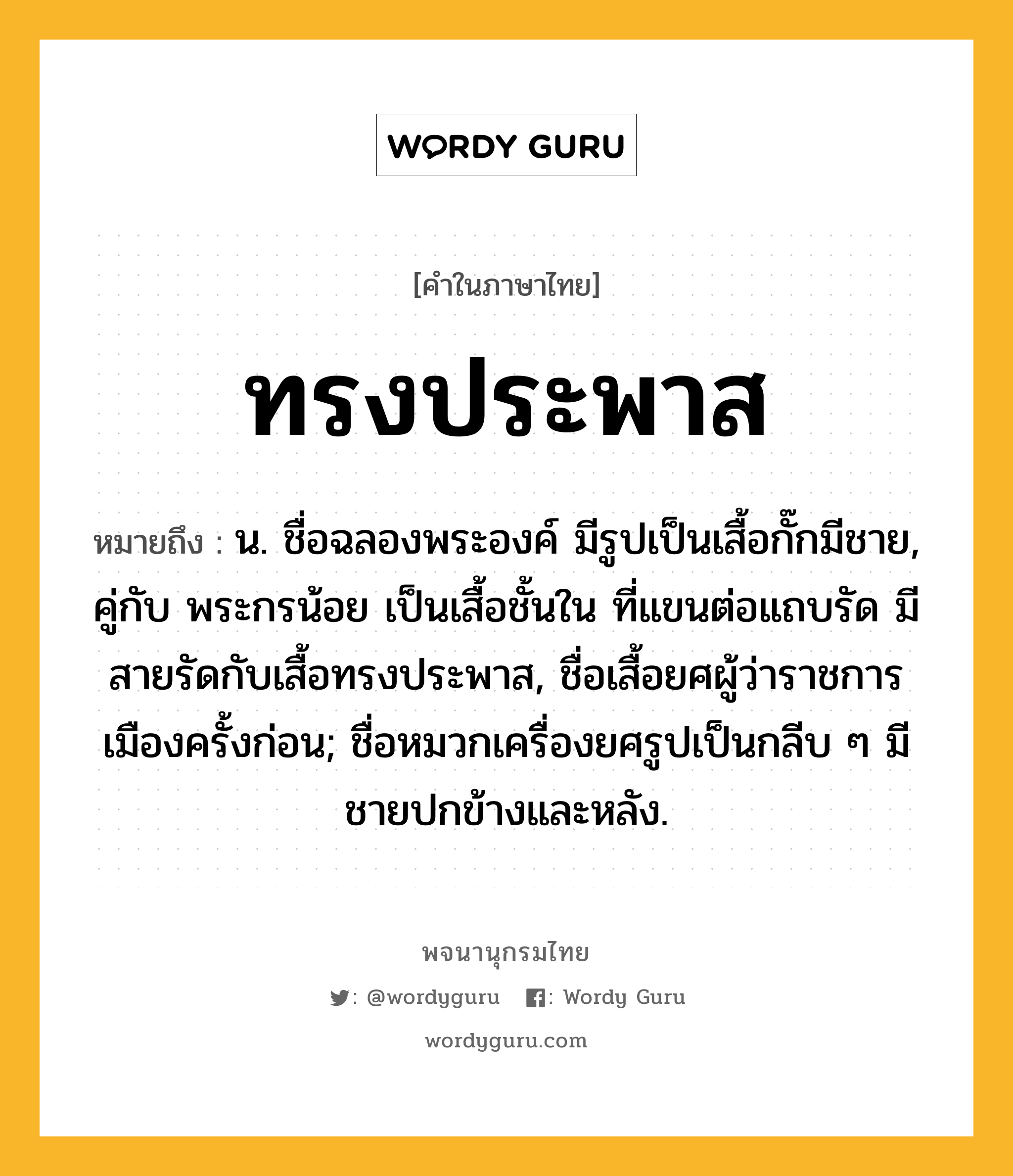 ทรงประพาส หมายถึงอะไร?, คำในภาษาไทย ทรงประพาส หมายถึง น. ชื่อฉลองพระองค์ มีรูปเป็นเสื้อกั๊กมีชาย, คู่กับ พระกรน้อย เป็นเสื้อชั้นใน ที่แขนต่อแถบรัด มีสายรัดกับเสื้อทรงประพาส, ชื่อเสื้อยศผู้ว่าราชการเมืองครั้งก่อน; ชื่อหมวกเครื่องยศรูปเป็นกลีบ ๆ มีชายปกข้างและหลัง.