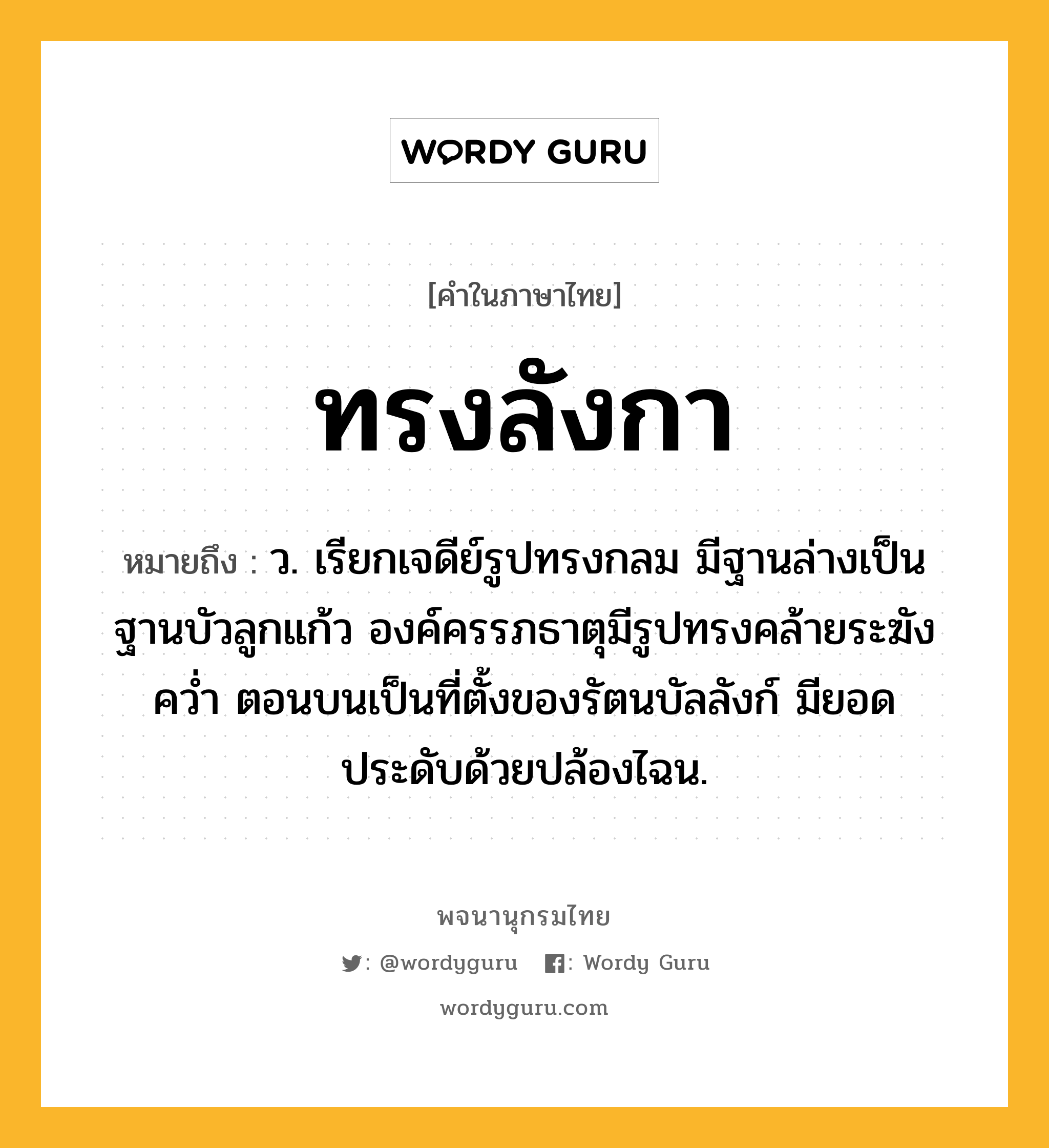 ทรงลังกา หมายถึงอะไร?, คำในภาษาไทย ทรงลังกา หมายถึง ว. เรียกเจดีย์รูปทรงกลม มีฐานล่างเป็นฐานบัวลูกแก้ว องค์ครรภธาตุมีรูปทรงคล้ายระฆังควํ่า ตอนบนเป็นที่ตั้งของรัตนบัลลังก์ มียอดประดับด้วยปล้องไฉน.