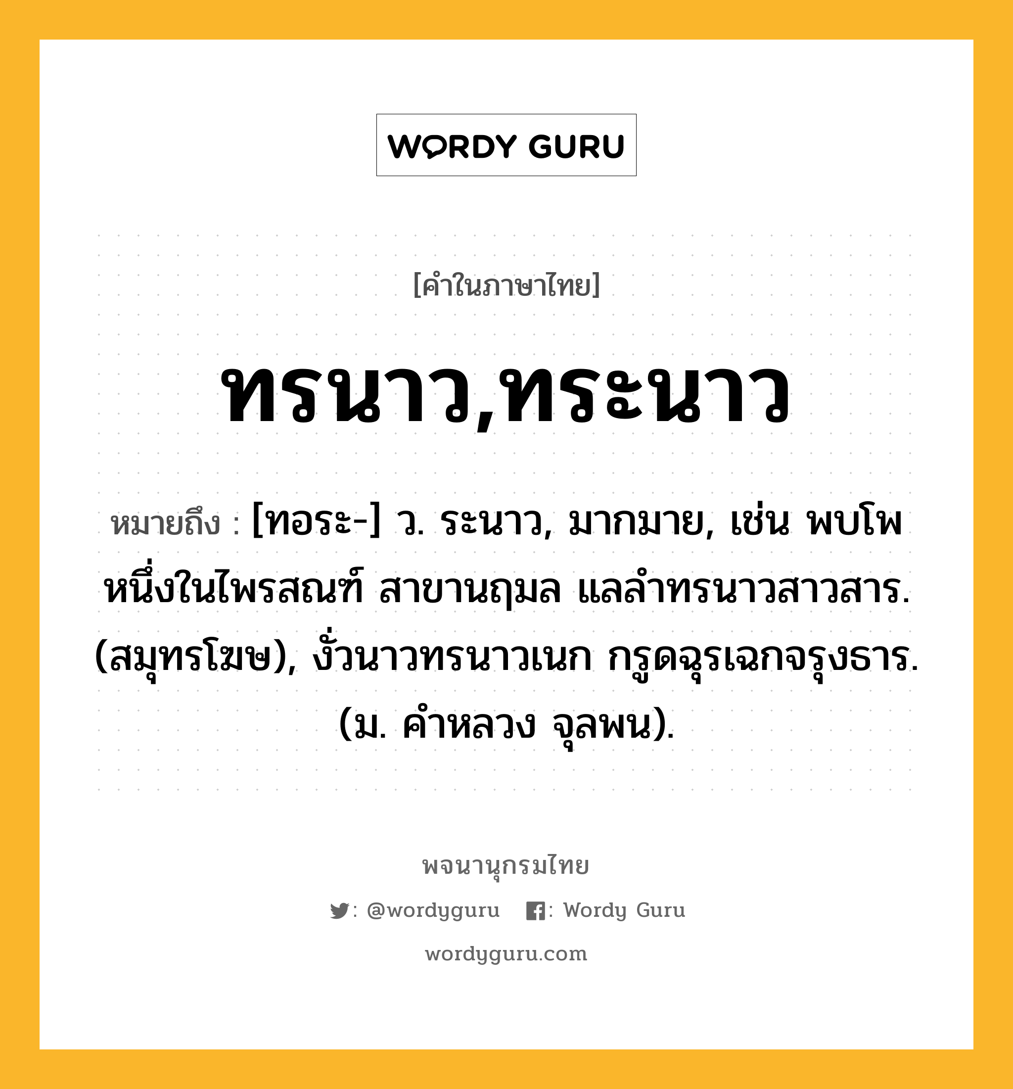 ทรนาว,ทระนาว หมายถึงอะไร?, คำในภาษาไทย ทรนาว,ทระนาว หมายถึง [ทอระ-] ว. ระนาว, มากมาย, เช่น พบโพหนึ่งในไพรสณฑ์ สาขานฤมล แลลำทรนาวสาวสาร. (สมุทรโฆษ), งั่วนาวทรนาวเนก กรูดฉุรเฉกจรุงธาร. (ม. คำหลวง จุลพน).