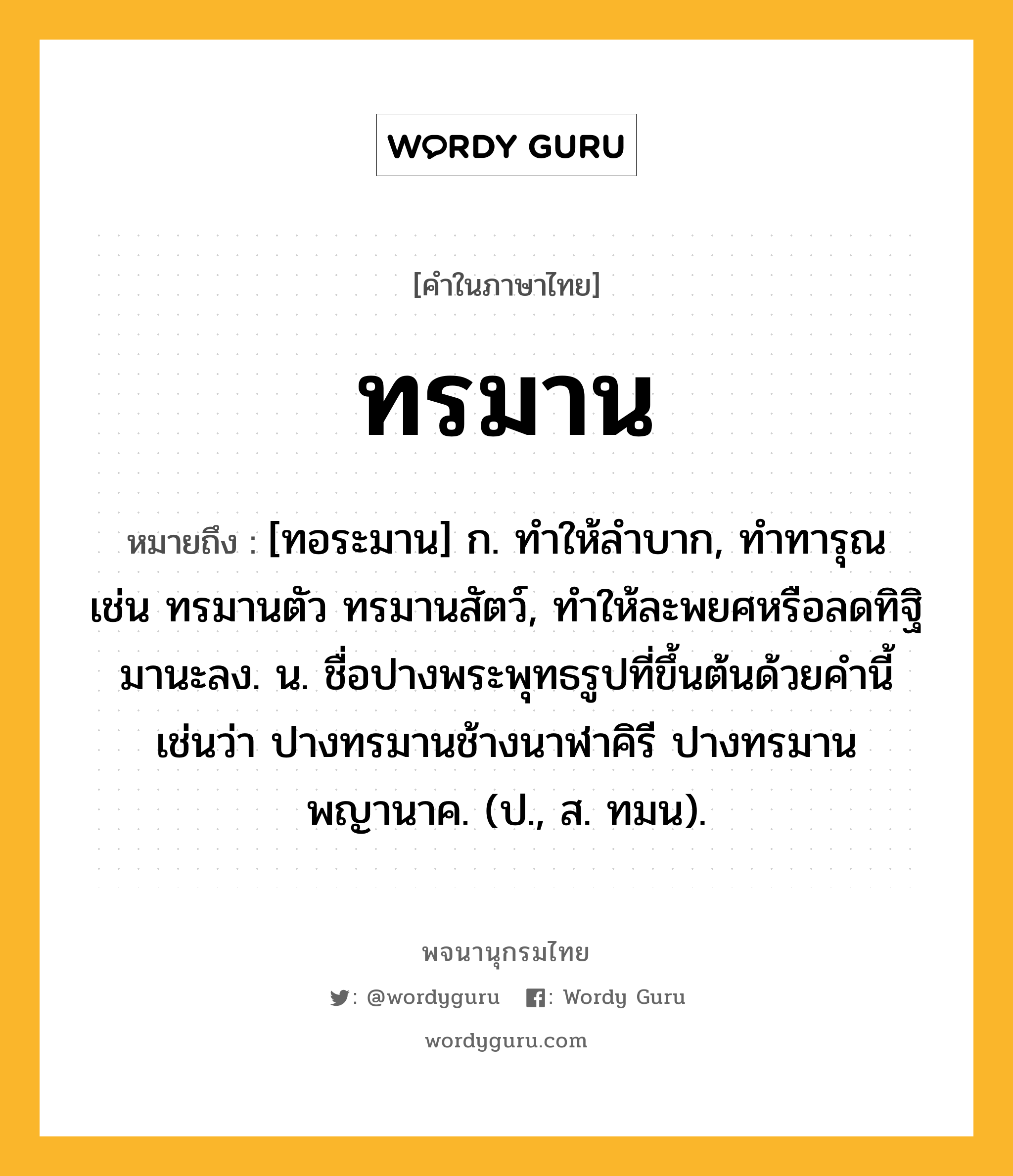 ทรมาน หมายถึงอะไร?, คำในภาษาไทย ทรมาน หมายถึง [ทอระมาน] ก. ทําให้ลําบาก, ทําทารุณ เช่น ทรมานตัว ทรมานสัตว์, ทําให้ละพยศหรือลดทิฐิมานะลง. น. ชื่อปางพระพุทธรูปที่ขึ้นต้นด้วยคํานี้ เช่นว่า ปางทรมานช้างนาฬาคิรี ปางทรมานพญานาค. (ป., ส. ทมน).