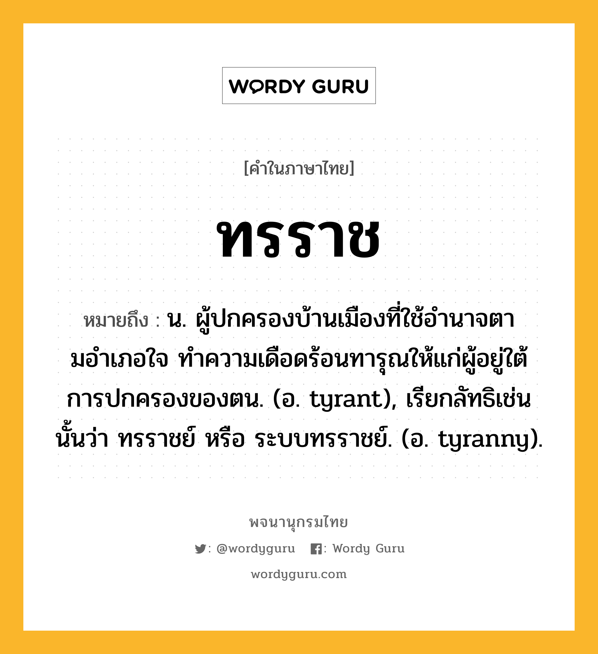 ทรราช หมายถึงอะไร?, คำในภาษาไทย ทรราช หมายถึง น. ผู้ปกครองบ้านเมืองที่ใช้อํานาจตามอําเภอใจ ทําความเดือดร้อนทารุณให้แก่ผู้อยู่ใต้การปกครองของตน. (อ. tyrant), เรียกลัทธิเช่นนั้นว่า ทรราชย์ หรือ ระบบทรราชย์. (อ. tyranny).