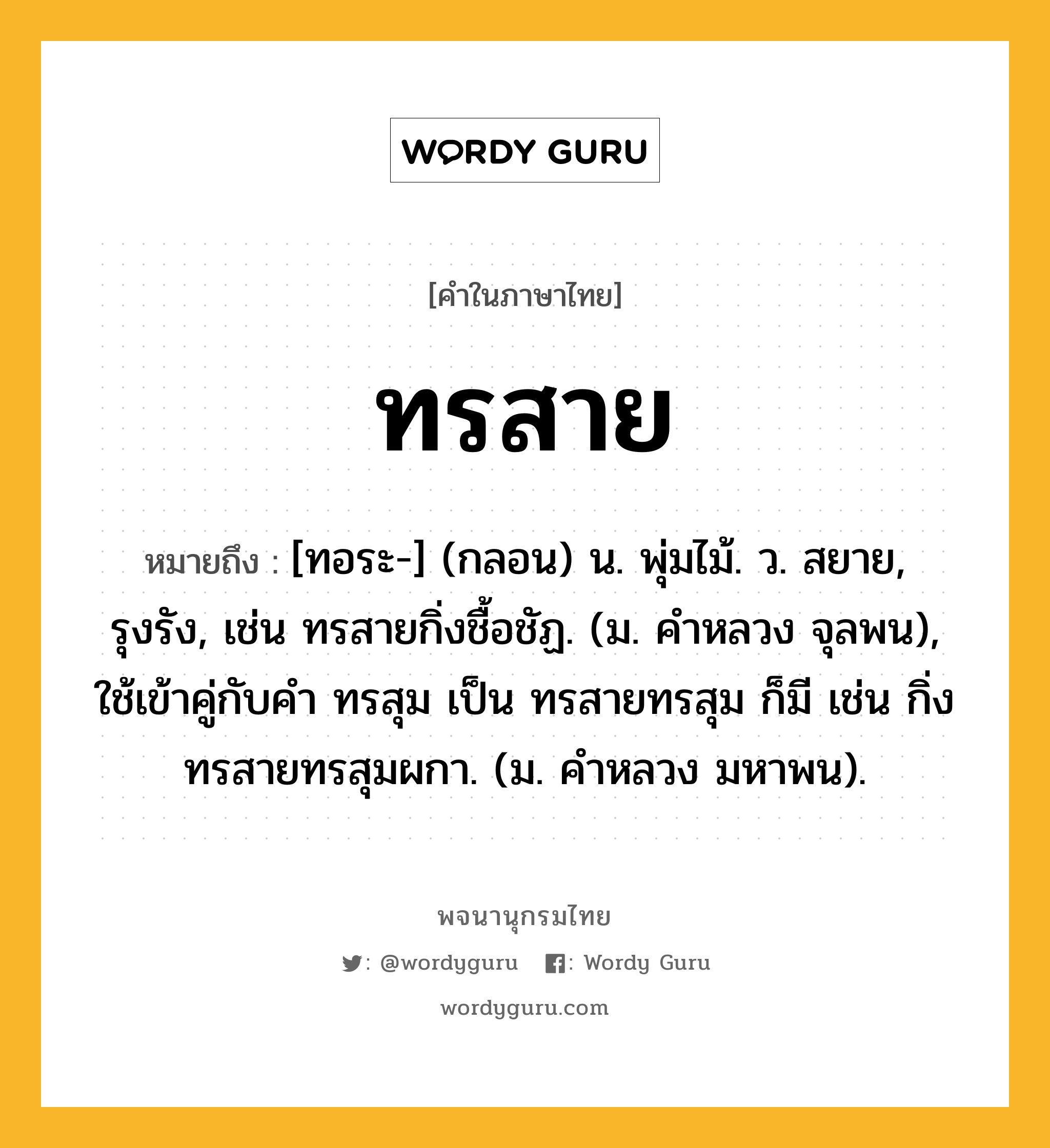 ทรสาย หมายถึงอะไร?, คำในภาษาไทย ทรสาย หมายถึง [ทอระ-] (กลอน) น. พุ่มไม้. ว. สยาย, รุงรัง, เช่น ทรสายกิ่งชื้อชัฏ. (ม. คําหลวง จุลพน), ใช้เข้าคู่กับคำ ทรสุม เป็น ทรสายทรสุม ก็มี เช่น กิ่งทรสายทรสุมผกา. (ม. คําหลวง มหาพน).