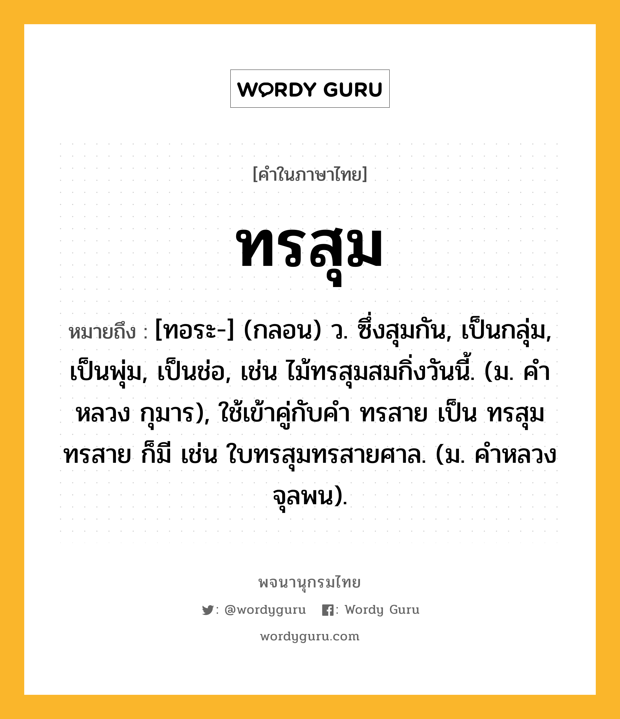 ทรสุม หมายถึงอะไร?, คำในภาษาไทย ทรสุม หมายถึง [ทอระ-] (กลอน) ว. ซึ่งสุมกัน, เป็นกลุ่ม, เป็นพุ่ม, เป็นช่อ, เช่น ไม้ทรสุมสมกิ่งวันนี้. (ม. คําหลวง กุมาร), ใช้เข้าคู่กับคำ ทรสาย เป็น ทรสุมทรสาย ก็มี เช่น ใบทรสุมทรสายศาล. (ม. คําหลวง จุลพน).