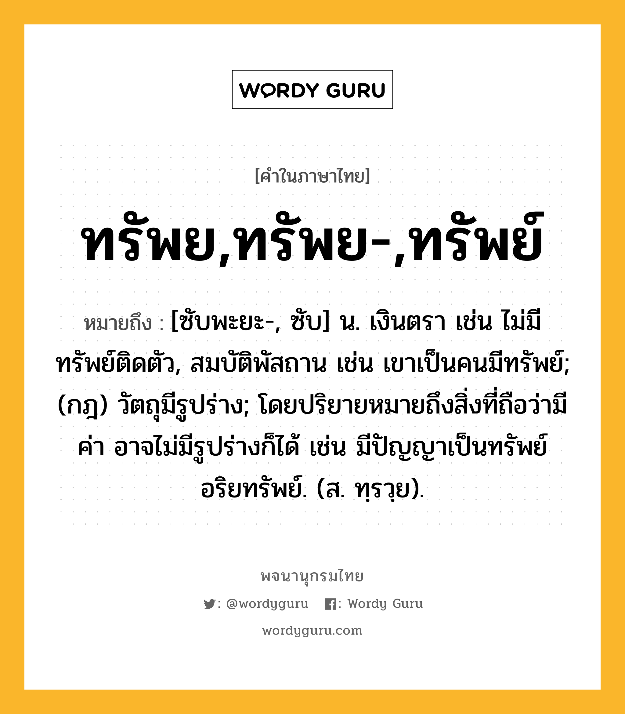 ทรัพย,ทรัพย-,ทรัพย์ หมายถึงอะไร?, คำในภาษาไทย ทรัพย,ทรัพย-,ทรัพย์ หมายถึง [ซับพะยะ-, ซับ] น. เงินตรา เช่น ไม่มีทรัพย์ติดตัว, สมบัติพัสถาน เช่น เขาเป็นคนมีทรัพย์; (กฎ) วัตถุมีรูปร่าง; โดยปริยายหมายถึงสิ่งที่ถือว่ามีค่า อาจไม่มีรูปร่างก็ได้ เช่น มีปัญญาเป็นทรัพย์ อริยทรัพย์. (ส. ทฺรวฺย).