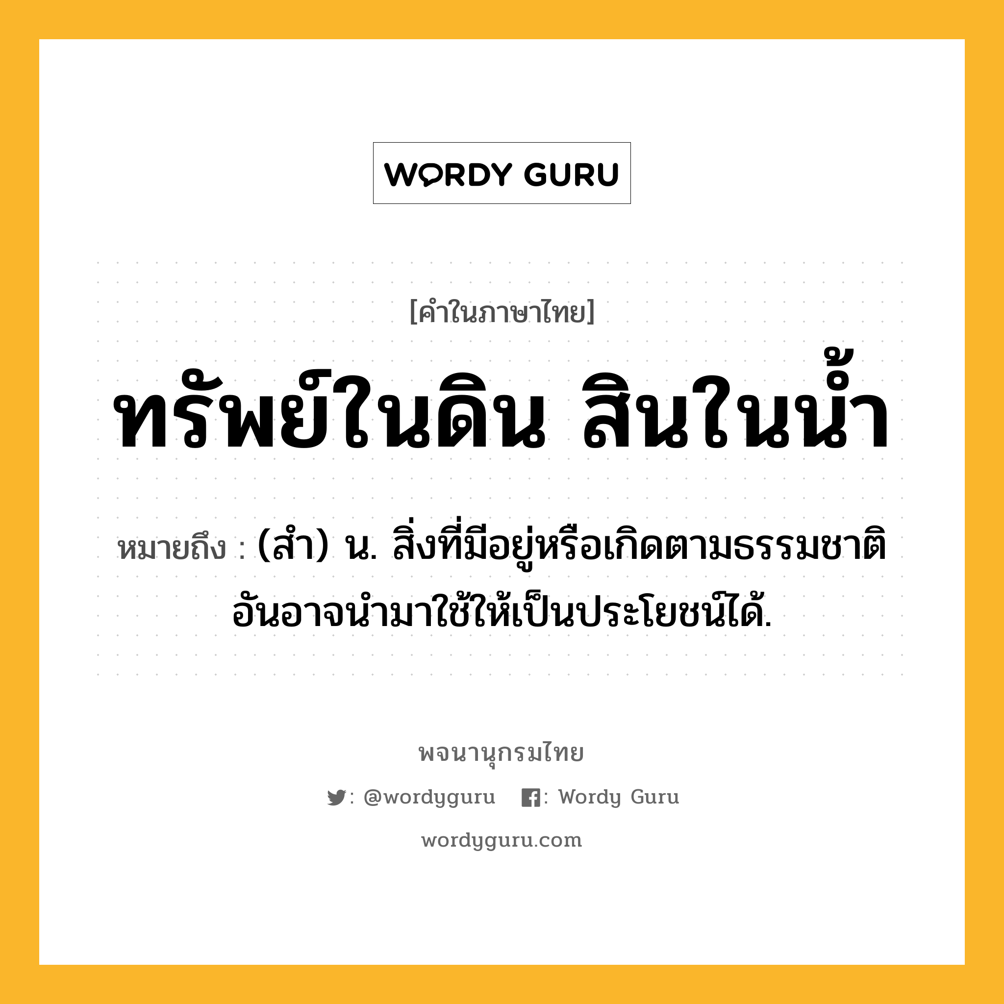 ทรัพย์ในดิน สินในน้ำ หมายถึงอะไร?, คำในภาษาไทย ทรัพย์ในดิน สินในน้ำ หมายถึง (สํา) น. สิ่งที่มีอยู่หรือเกิดตามธรรมชาติ อันอาจนํามาใช้ให้เป็นประโยชน์ได้.