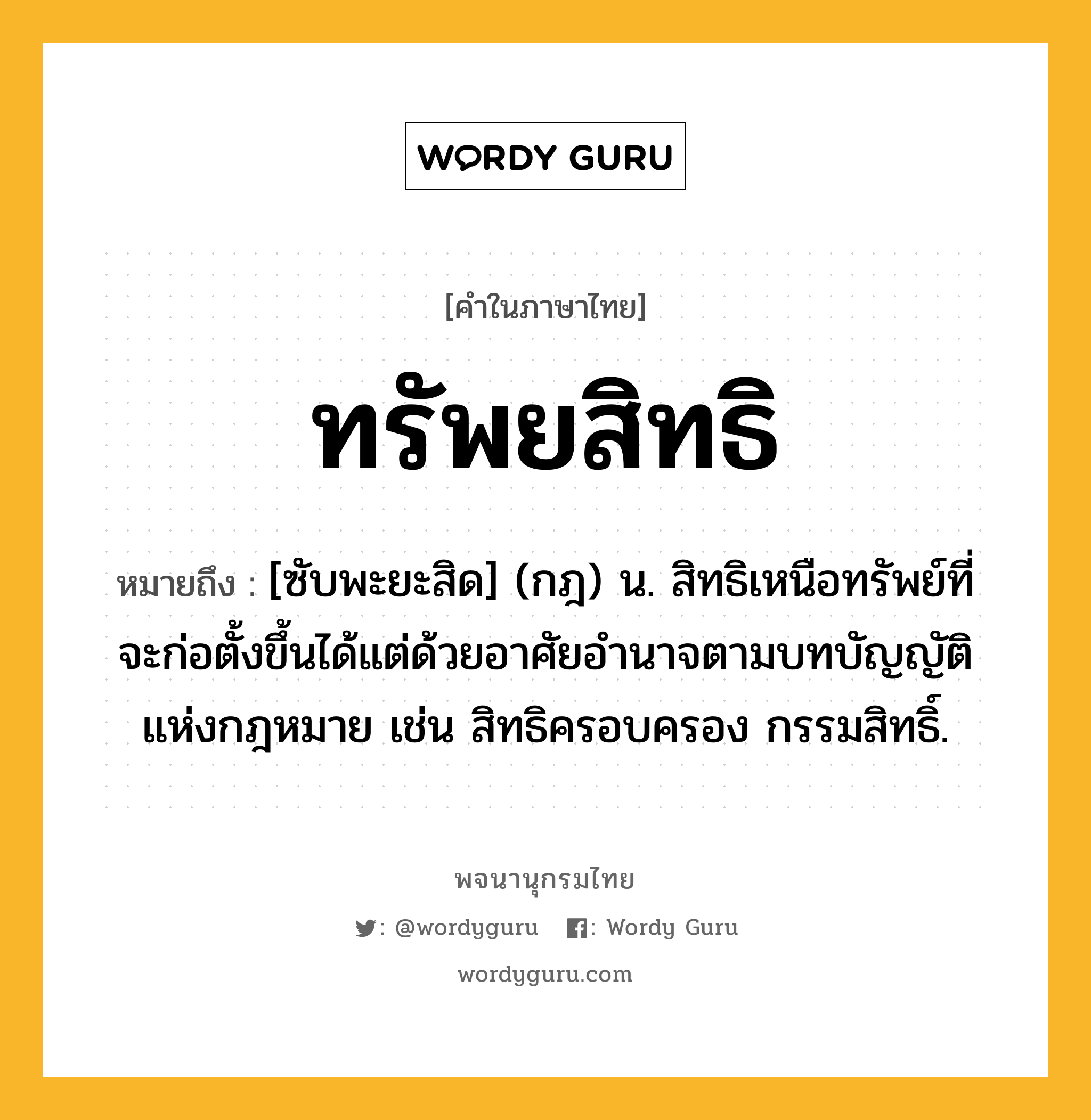 ทรัพยสิทธิ หมายถึงอะไร?, คำในภาษาไทย ทรัพยสิทธิ หมายถึง [ซับพะยะสิด] (กฎ) น. สิทธิเหนือทรัพย์ที่จะก่อตั้งขึ้นได้แต่ด้วยอาศัยอํานาจตามบทบัญญัติแห่งกฎหมาย เช่น สิทธิครอบครอง กรรมสิทธิ์.