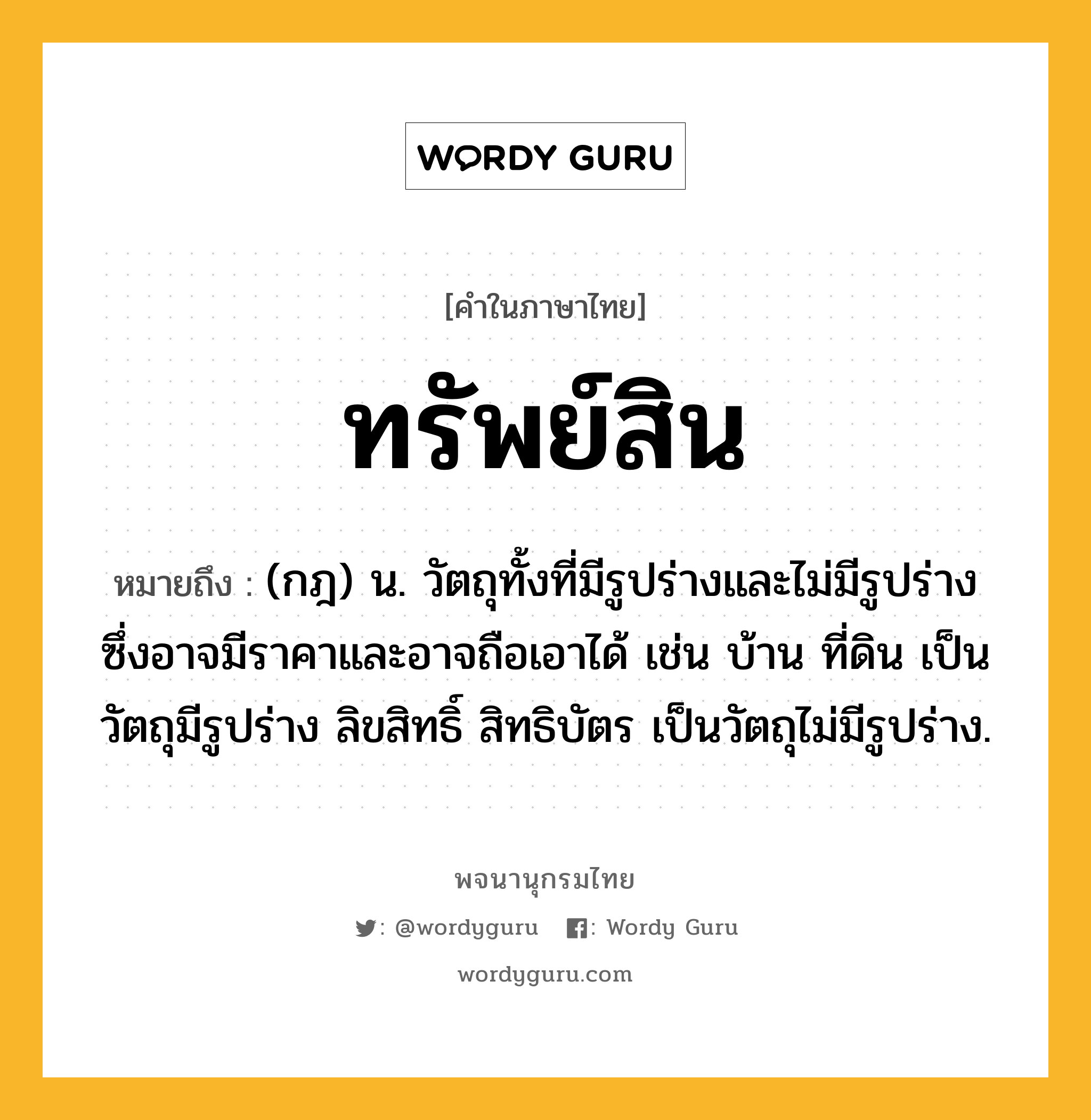 ทรัพย์สิน หมายถึงอะไร?, คำในภาษาไทย ทรัพย์สิน หมายถึง (กฎ) น. วัตถุทั้งที่มีรูปร่างและไม่มีรูปร่าง ซึ่งอาจมีราคาและอาจถือเอาได้ เช่น บ้าน ที่ดิน เป็นวัตถุมีรูปร่าง ลิขสิทธิ์ สิทธิบัตร เป็นวัตถุไม่มีรูปร่าง.