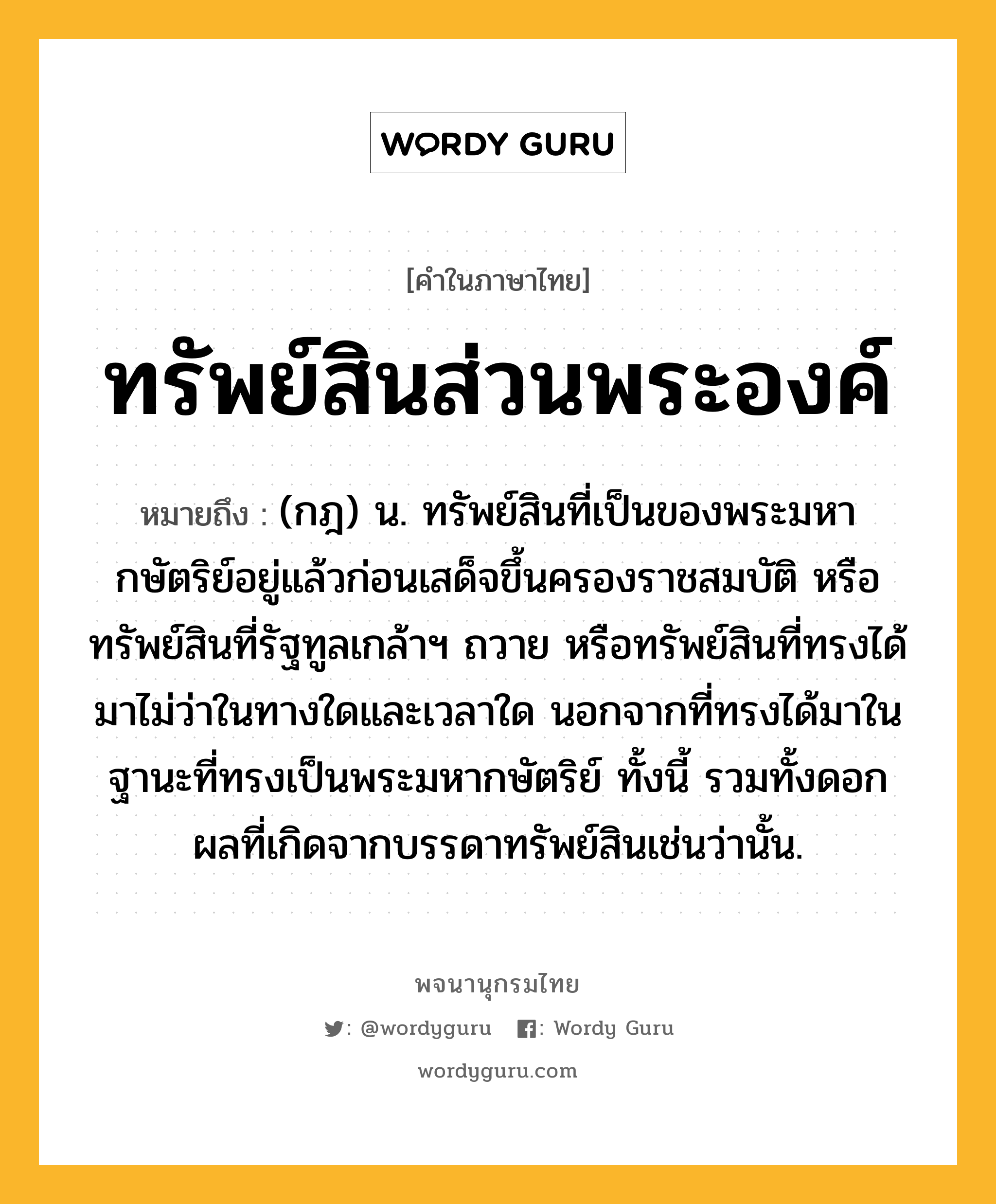 ทรัพย์สินส่วนพระองค์ หมายถึงอะไร?, คำในภาษาไทย ทรัพย์สินส่วนพระองค์ หมายถึง (กฎ) น. ทรัพย์สินที่เป็นของพระมหากษัตริย์อยู่แล้วก่อนเสด็จขึ้นครองราชสมบัติ หรือทรัพย์สินที่รัฐทูลเกล้าฯ ถวาย หรือทรัพย์สินที่ทรงได้มาไม่ว่าในทางใดและเวลาใด นอกจากที่ทรงได้มาในฐานะที่ทรงเป็นพระมหากษัตริย์ ทั้งนี้ รวมทั้งดอกผลที่เกิดจากบรรดาทรัพย์สินเช่นว่านั้น.