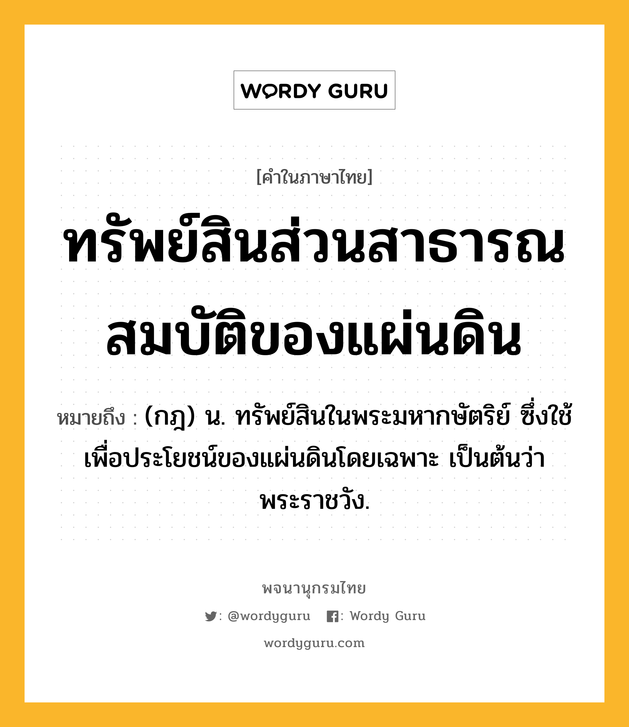 ทรัพย์สินส่วนสาธารณสมบัติของแผ่นดิน หมายถึงอะไร?, คำในภาษาไทย ทรัพย์สินส่วนสาธารณสมบัติของแผ่นดิน หมายถึง (กฎ) น. ทรัพย์สินในพระมหากษัตริย์ ซึ่งใช้เพื่อประโยชน์ของแผ่นดินโดยเฉพาะ เป็นต้นว่า พระราชวัง.