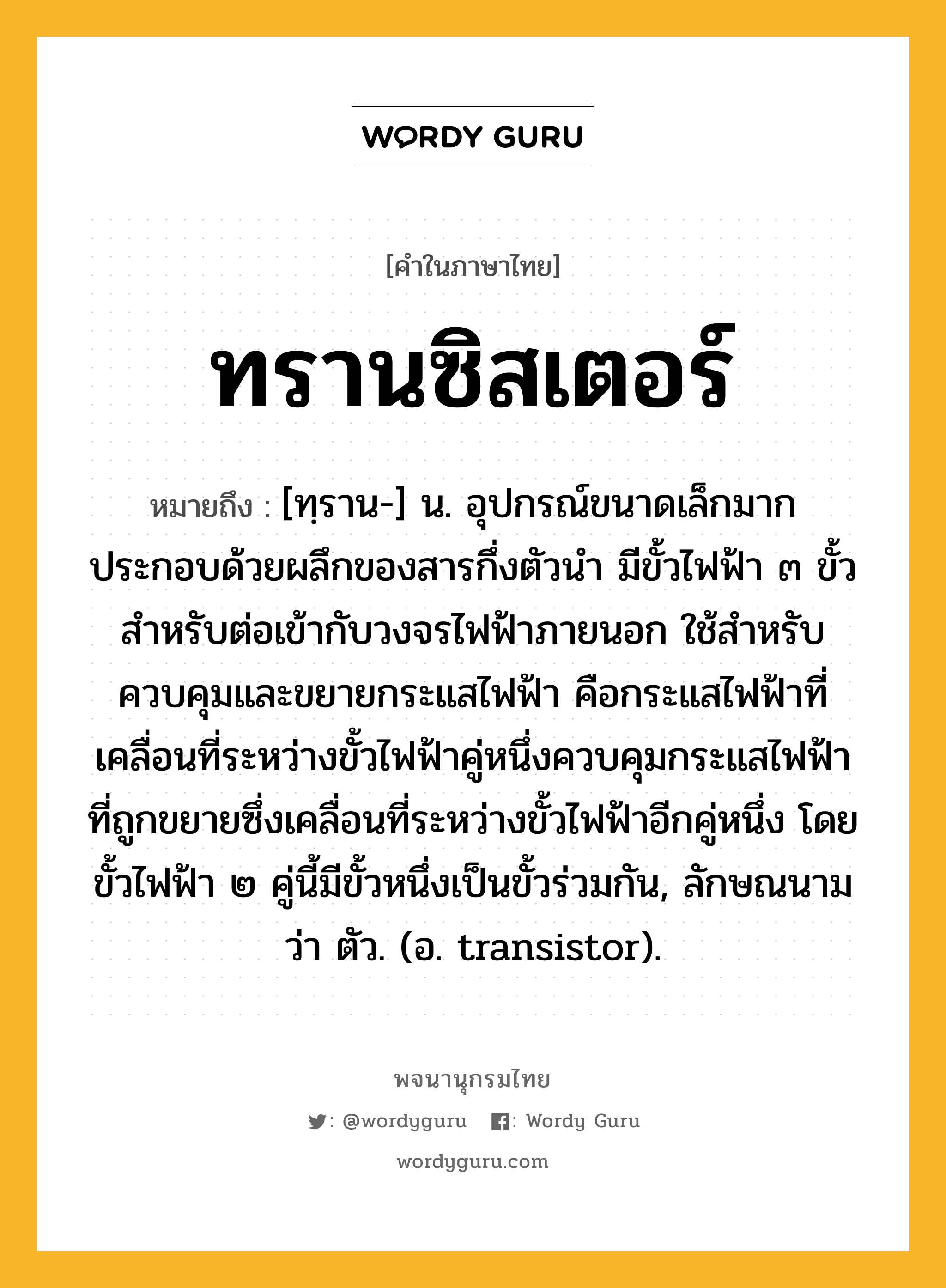 ทรานซิสเตอร์ หมายถึงอะไร?, คำในภาษาไทย ทรานซิสเตอร์ หมายถึง [ทฺราน-] น. อุปกรณ์ขนาดเล็กมาก ประกอบด้วยผลึกของสารกึ่งตัวนํา มีขั้วไฟฟ้า ๓ ขั้วสําหรับต่อเข้ากับวงจรไฟฟ้าภายนอก ใช้สําหรับควบคุมและขยายกระแสไฟฟ้า คือกระแสไฟฟ้าที่เคลื่อนที่ระหว่างขั้วไฟฟ้าคู่หนึ่งควบคุมกระแสไฟฟ้าที่ถูกขยายซึ่งเคลื่อนที่ระหว่างขั้วไฟฟ้าอีกคู่หนึ่ง โดยขั้วไฟฟ้า ๒ คู่นี้มีขั้วหนึ่งเป็นขั้วร่วมกัน, ลักษณนามว่า ตัว. (อ. transistor).