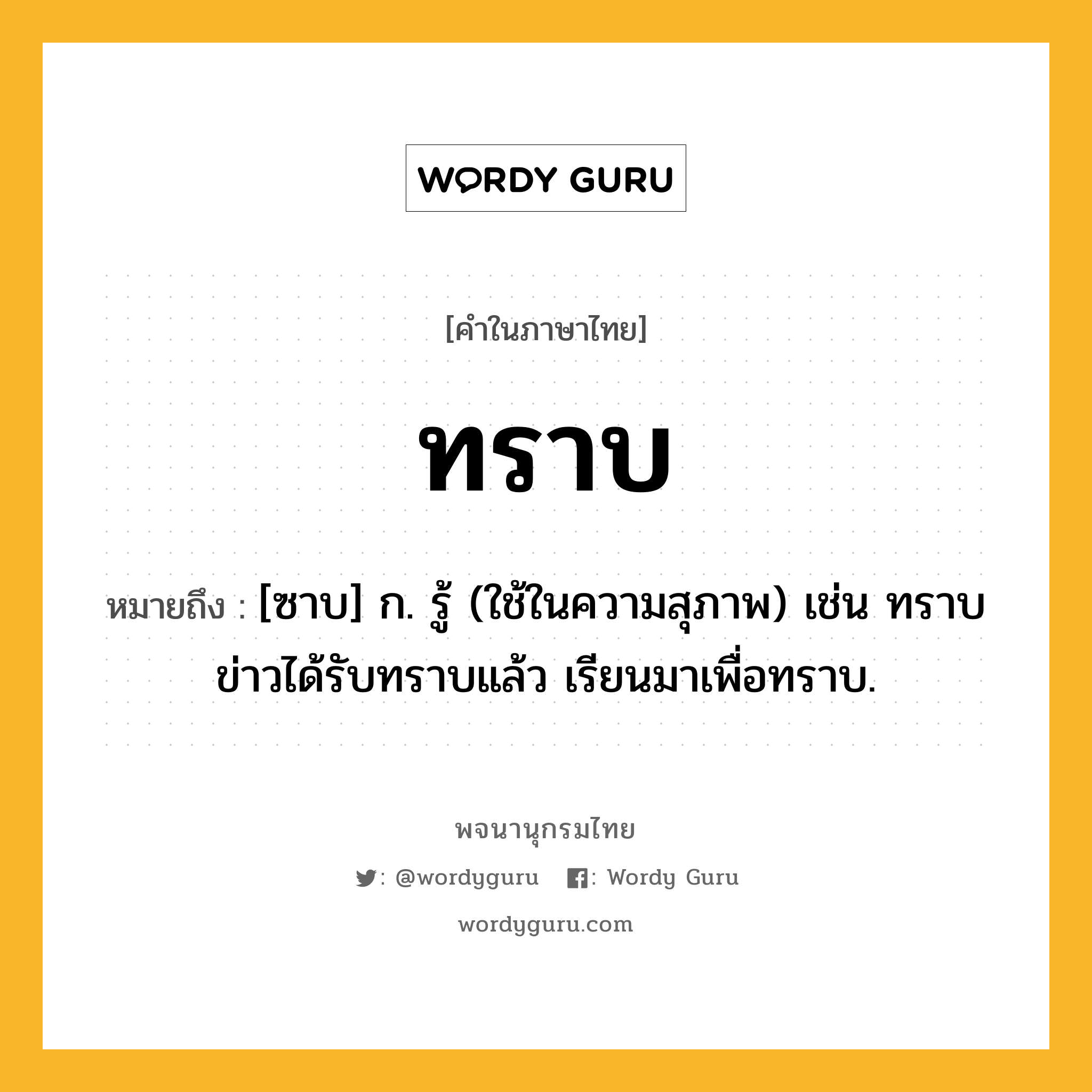 ทราบ หมายถึงอะไร?, คำในภาษาไทย ทราบ หมายถึง [ซาบ] ก. รู้ (ใช้ในความสุภาพ) เช่น ทราบข่าวได้รับทราบแล้ว เรียนมาเพื่อทราบ.