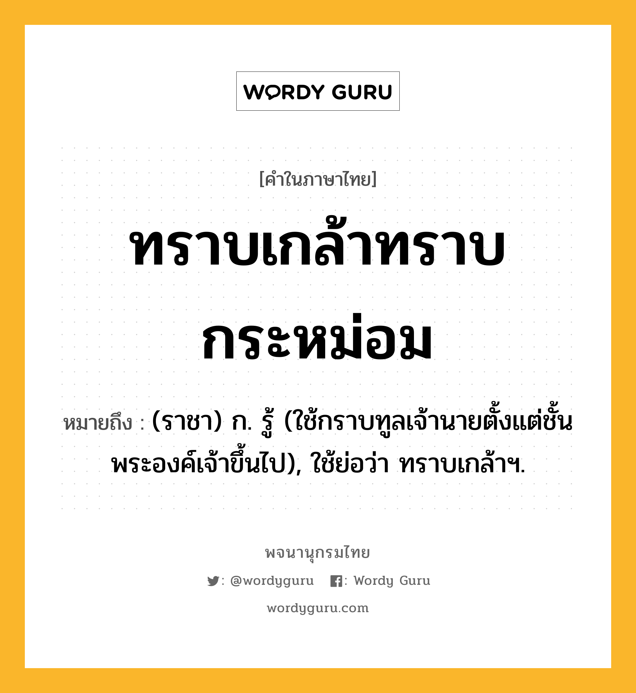 ทราบเกล้าทราบกระหม่อม หมายถึงอะไร?, คำในภาษาไทย ทราบเกล้าทราบกระหม่อม หมายถึง (ราชา) ก. รู้ (ใช้กราบทูลเจ้านายตั้งแต่ชั้นพระองค์เจ้าขึ้นไป), ใช้ย่อว่า ทราบเกล้าฯ.