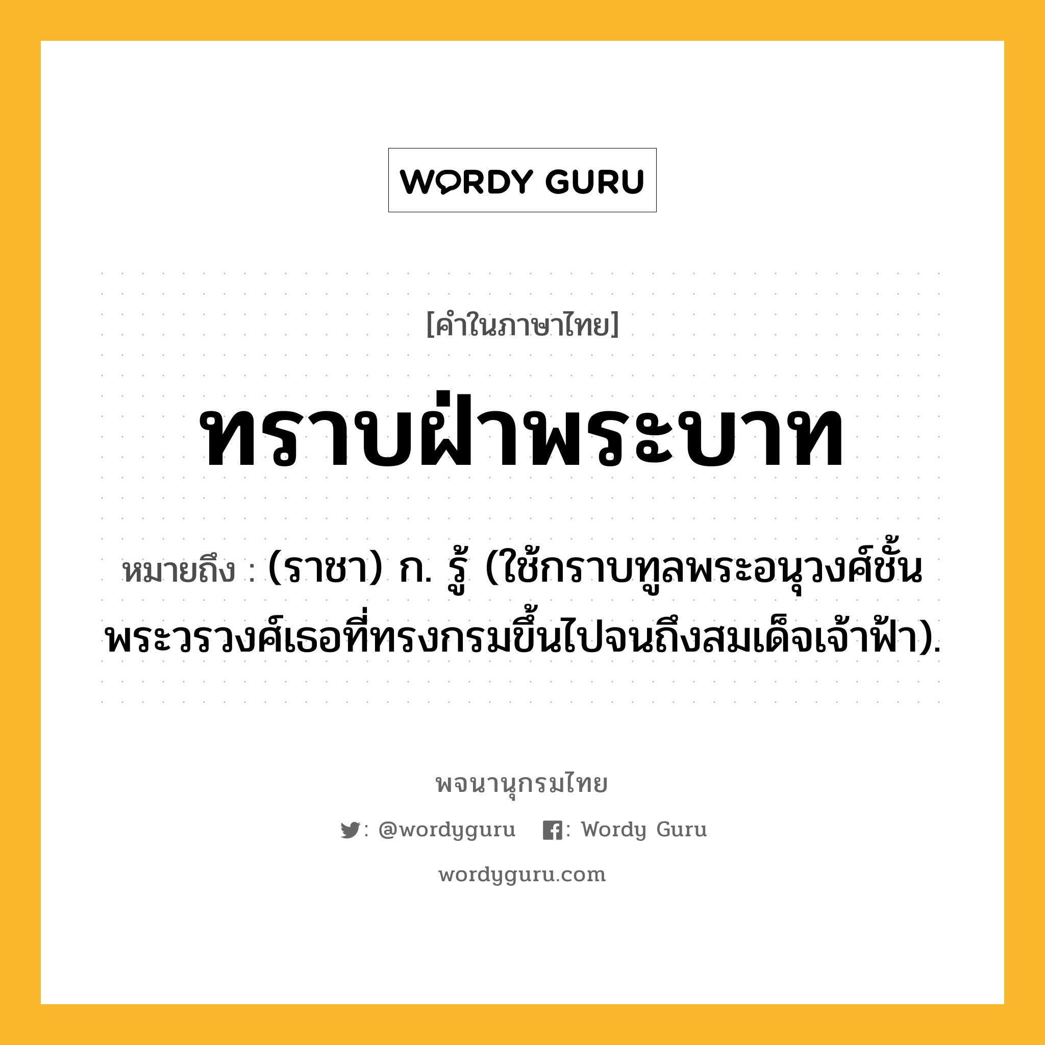 ทราบฝ่าพระบาท หมายถึงอะไร?, คำในภาษาไทย ทราบฝ่าพระบาท หมายถึง (ราชา) ก. รู้ (ใช้กราบทูลพระอนุวงศ์ชั้นพระวรวงศ์เธอที่ทรงกรมขึ้นไปจนถึงสมเด็จเจ้าฟ้า).