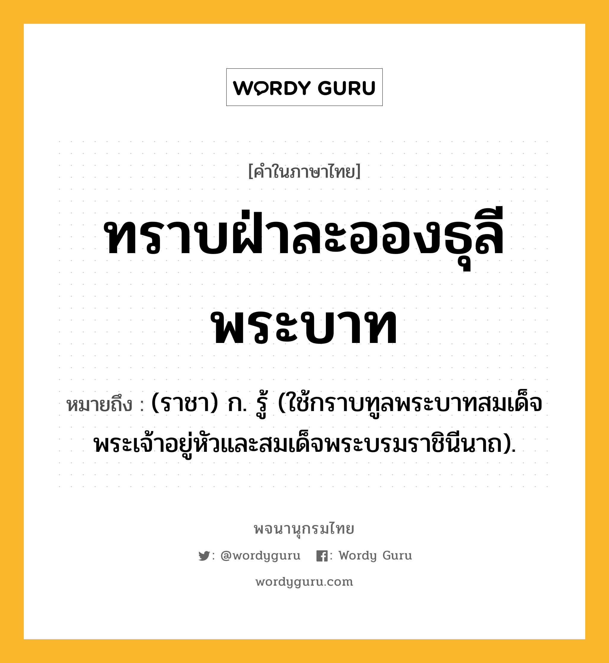 ทราบฝ่าละอองธุลีพระบาท หมายถึงอะไร?, คำในภาษาไทย ทราบฝ่าละอองธุลีพระบาท หมายถึง (ราชา) ก. รู้ (ใช้กราบทูลพระบาทสมเด็จพระเจ้าอยู่หัวและสมเด็จพระบรมราชินีนาถ).