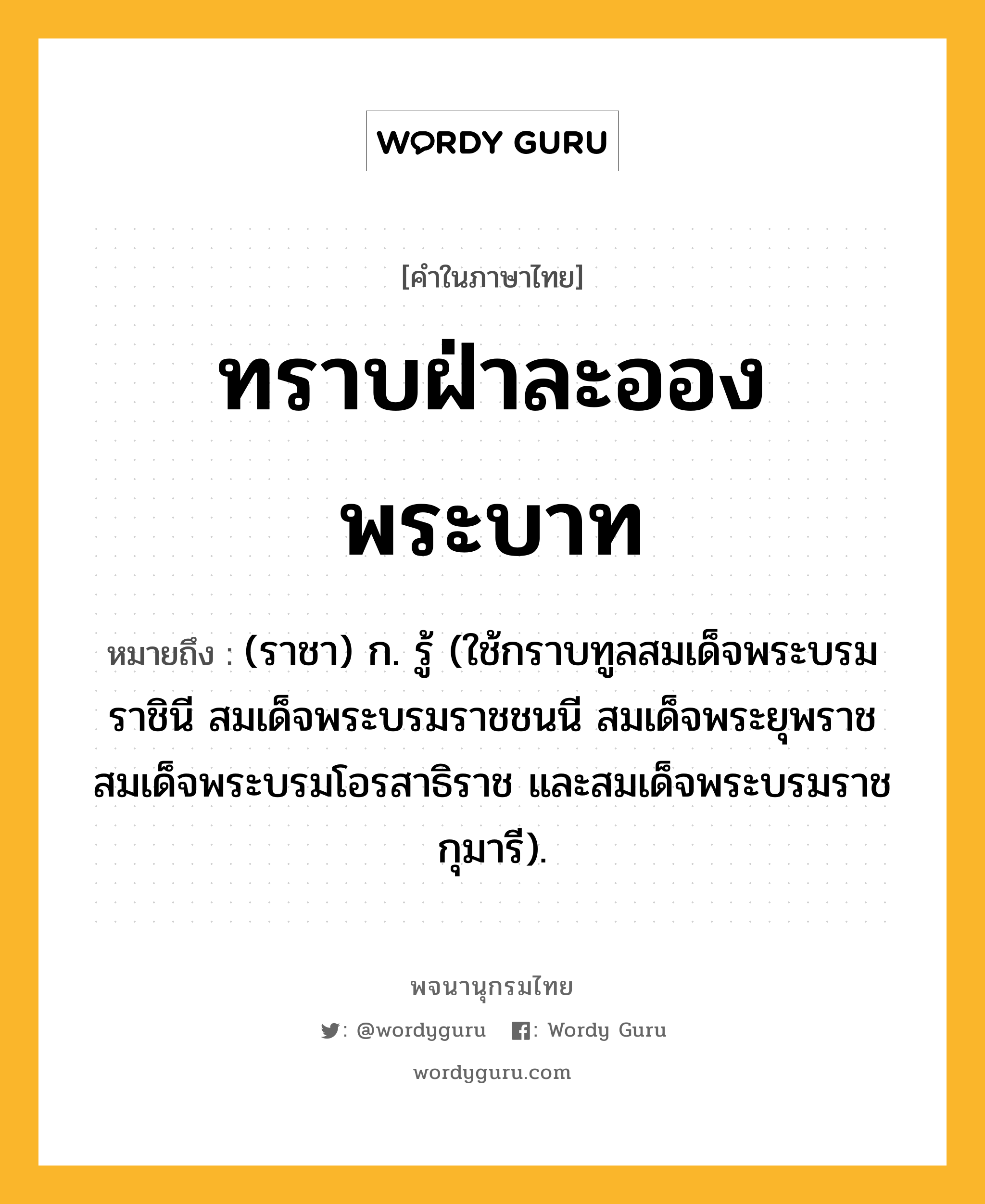 ทราบฝ่าละอองพระบาท หมายถึงอะไร?, คำในภาษาไทย ทราบฝ่าละอองพระบาท หมายถึง (ราชา) ก. รู้ (ใช้กราบทูลสมเด็จพระบรมราชินี สมเด็จพระบรมราชชนนี สมเด็จพระยุพราช สมเด็จพระบรมโอรสาธิราช และสมเด็จพระบรมราชกุมารี).