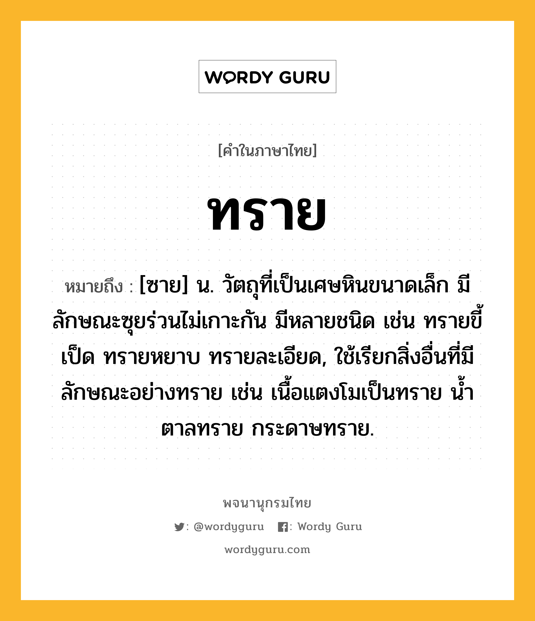 ทราย หมายถึงอะไร?, คำในภาษาไทย ทราย หมายถึง [ซาย] น. วัตถุที่เป็นเศษหินขนาดเล็ก มีลักษณะซุยร่วนไม่เกาะกัน มีหลายชนิด เช่น ทรายขี้เป็ด ทรายหยาบ ทรายละเอียด, ใช้เรียกสิ่งอื่นที่มีลักษณะอย่างทราย เช่น เนื้อแตงโมเป็นทราย นํ้าตาลทราย กระดาษทราย.