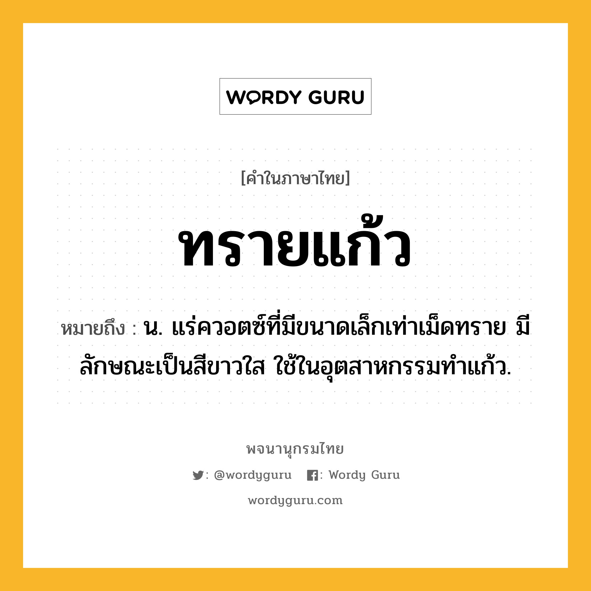 ทรายแก้ว หมายถึงอะไร?, คำในภาษาไทย ทรายแก้ว หมายถึง น. แร่ควอตซ์ที่มีขนาดเล็กเท่าเม็ดทราย มีลักษณะเป็นสีขาวใส ใช้ในอุตสาหกรรมทําแก้ว.