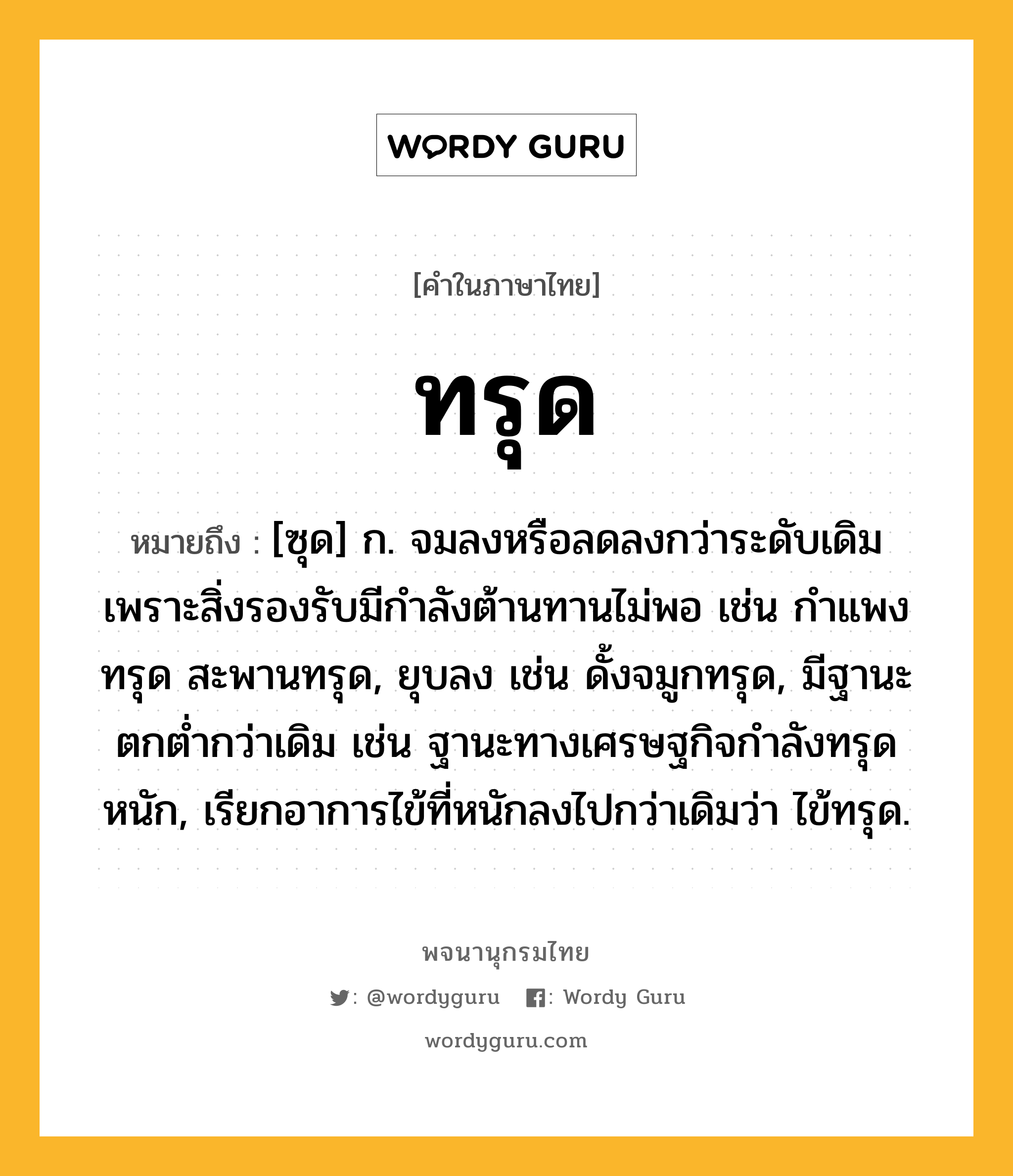 ทรุด ความหมาย หมายถึงอะไร?, คำในภาษาไทย ทรุด หมายถึง [ซุด] ก. จมลงหรือลดลงกว่าระดับเดิมเพราะสิ่งรองรับมีกําลังต้านทานไม่พอ เช่น กําแพงทรุด สะพานทรุด, ยุบลง เช่น ดั้งจมูกทรุด, มีฐานะตกตํ่ากว่าเดิม เช่น ฐานะทางเศรษฐกิจกําลังทรุดหนัก, เรียกอาการไข้ที่หนักลงไปกว่าเดิมว่า ไข้ทรุด.