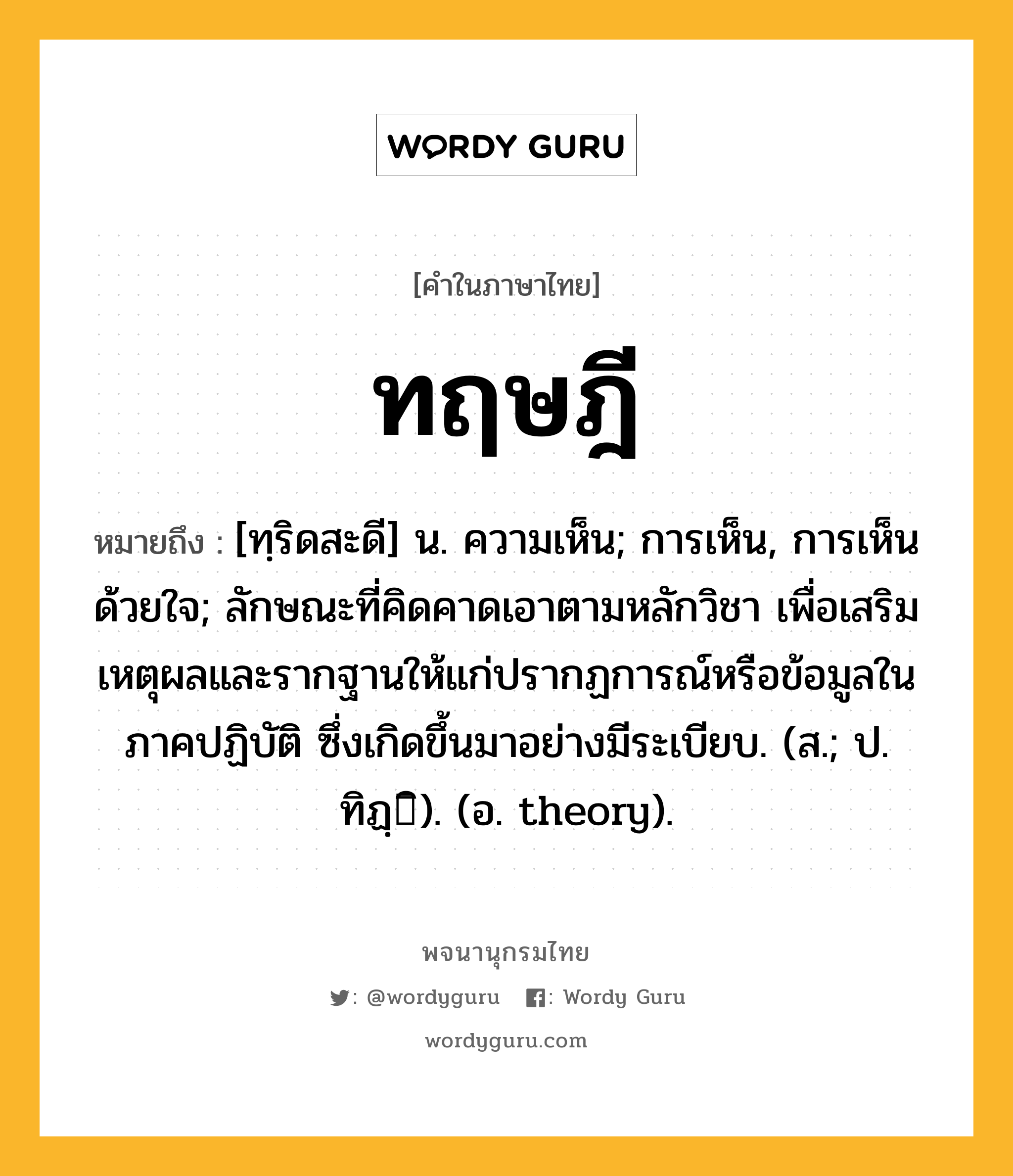 ทฤษฎี หมายถึงอะไร?, คำในภาษาไทย ทฤษฎี หมายถึง [ทฺริดสะดี] น. ความเห็น; การเห็น, การเห็นด้วยใจ; ลักษณะที่คิดคาดเอาตามหลักวิชา เพื่อเสริมเหตุผลและรากฐานให้แก่ปรากฏการณ์หรือข้อมูลในภาคปฏิบัติ ซึ่งเกิดขึ้นมาอย่างมีระเบียบ. (ส.; ป. ทิฏฺิ). (อ. theory).