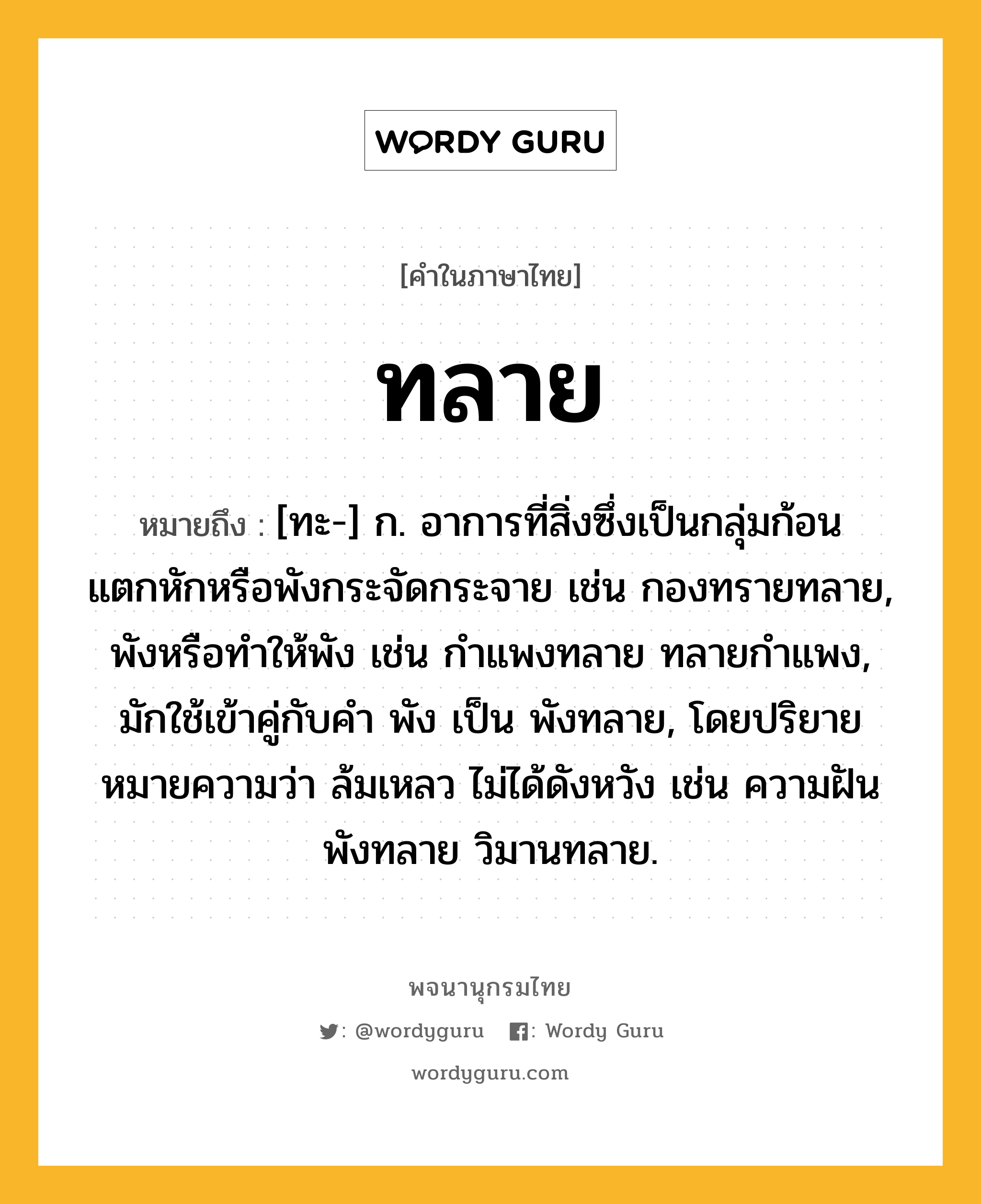 ทลาย หมายถึงอะไร?, คำในภาษาไทย ทลาย หมายถึง [ทะ-] ก. อาการที่สิ่งซึ่งเป็นกลุ่มก้อนแตกหักหรือพังกระจัดกระจาย เช่น กองทรายทลาย, พังหรือทําให้พัง เช่น กําแพงทลาย ทลายกําแพง, มักใช้เข้าคู่กับคำ พัง เป็น พังทลาย, โดยปริยายหมายความว่า ล้มเหลว ไม่ได้ดังหวัง เช่น ความฝันพังทลาย วิมานทลาย.