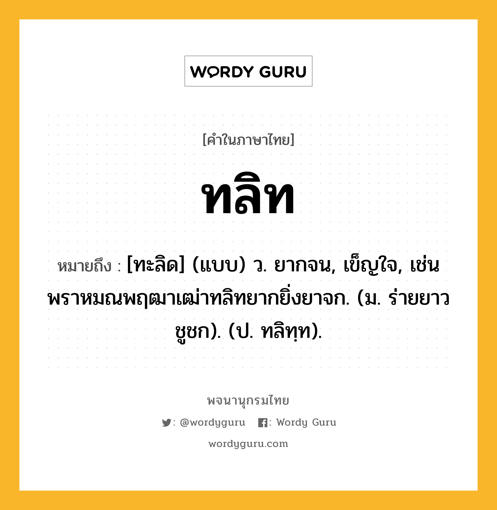 ทลิท หมายถึงอะไร?, คำในภาษาไทย ทลิท หมายถึง [ทะลิด] (แบบ) ว. ยากจน, เข็ญใจ, เช่น พราหมณพฤฒาเฒ่าทลิทยากยิ่งยาจก. (ม. ร่ายยาว ชูชก). (ป. ทลิทฺท).