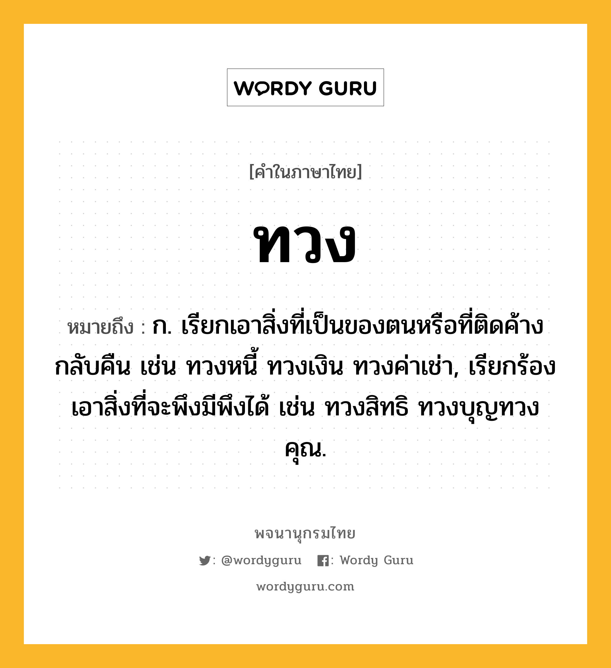 ทวง หมายถึงอะไร?, คำในภาษาไทย ทวง หมายถึง ก. เรียกเอาสิ่งที่เป็นของตนหรือที่ติดค้างกลับคืน เช่น ทวงหนี้ ทวงเงิน ทวงค่าเช่า, เรียกร้องเอาสิ่งที่จะพึงมีพึงได้ เช่น ทวงสิทธิ ทวงบุญทวงคุณ.