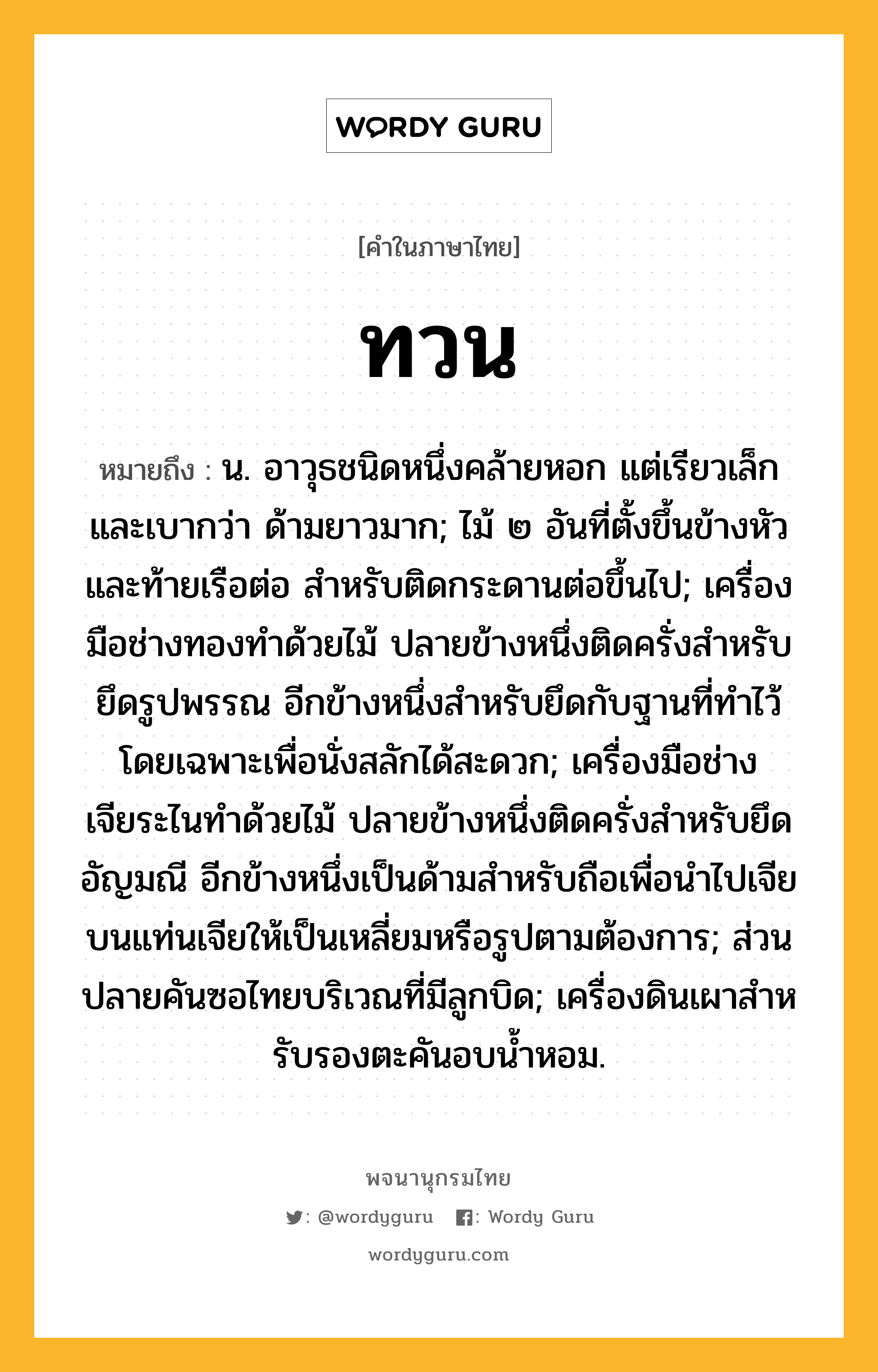 ทวน หมายถึงอะไร?, คำในภาษาไทย ทวน หมายถึง น. อาวุธชนิดหนึ่งคล้ายหอก แต่เรียวเล็กและเบากว่า ด้ามยาวมาก; ไม้ ๒ อันที่ตั้งขึ้นข้างหัวและท้ายเรือต่อ สำหรับติดกระดานต่อขึ้นไป; เครื่องมือช่างทองทําด้วยไม้ ปลายข้างหนึ่งติดครั่งสําหรับยึดรูปพรรณ อีกข้างหนึ่งสําหรับยึดกับฐานที่ทําไว้โดยเฉพาะเพื่อนั่งสลักได้สะดวก; เครื่องมือช่างเจียระไนทำด้วยไม้ ปลายข้างหนึ่งติดครั่งสำหรับยึดอัญมณี อีกข้างหนึ่งเป็นด้ามสำหรับถือเพื่อนำไปเจียบนแท่นเจียให้เป็นเหลี่ยมหรือรูปตามต้องการ; ส่วนปลายคันซอไทยบริเวณที่มีลูกบิด; เครื่องดินเผาสําหรับรองตะคันอบนํ้าหอม.