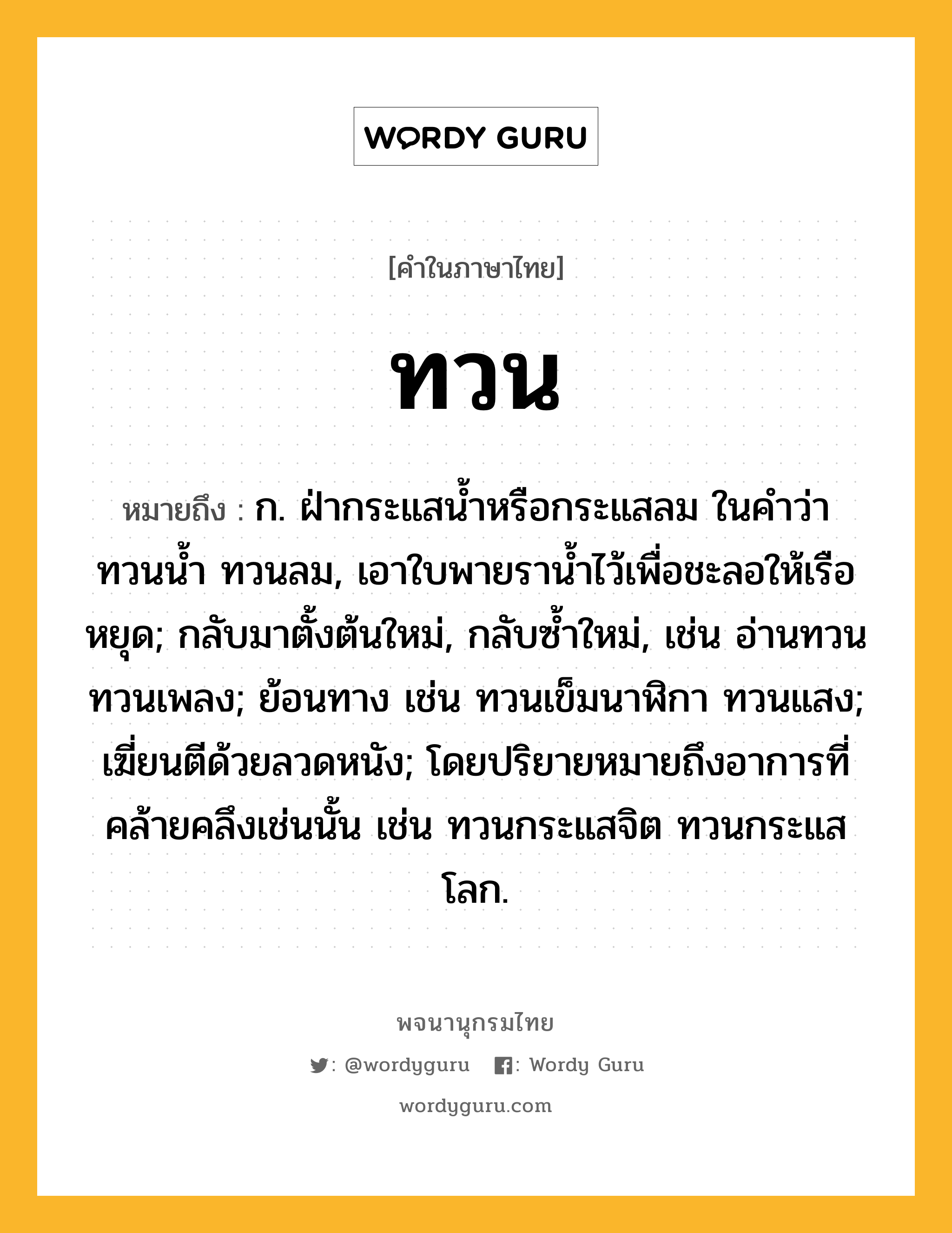 ทวน หมายถึงอะไร?, คำในภาษาไทย ทวน หมายถึง ก. ฝ่ากระแสนํ้าหรือกระแสลม ในคําว่า ทวนนํ้า ทวนลม, เอาใบพายรานํ้าไว้เพื่อชะลอให้เรือหยุด; กลับมาตั้งต้นใหม่, กลับซํ้าใหม่, เช่น อ่านทวน ทวนเพลง; ย้อนทาง เช่น ทวนเข็มนาฬิกา ทวนแสง; เฆี่ยนตีด้วยลวดหนัง; โดยปริยายหมายถึงอาการที่คล้ายคลึงเช่นนั้น เช่น ทวนกระแสจิต ทวนกระแสโลก.