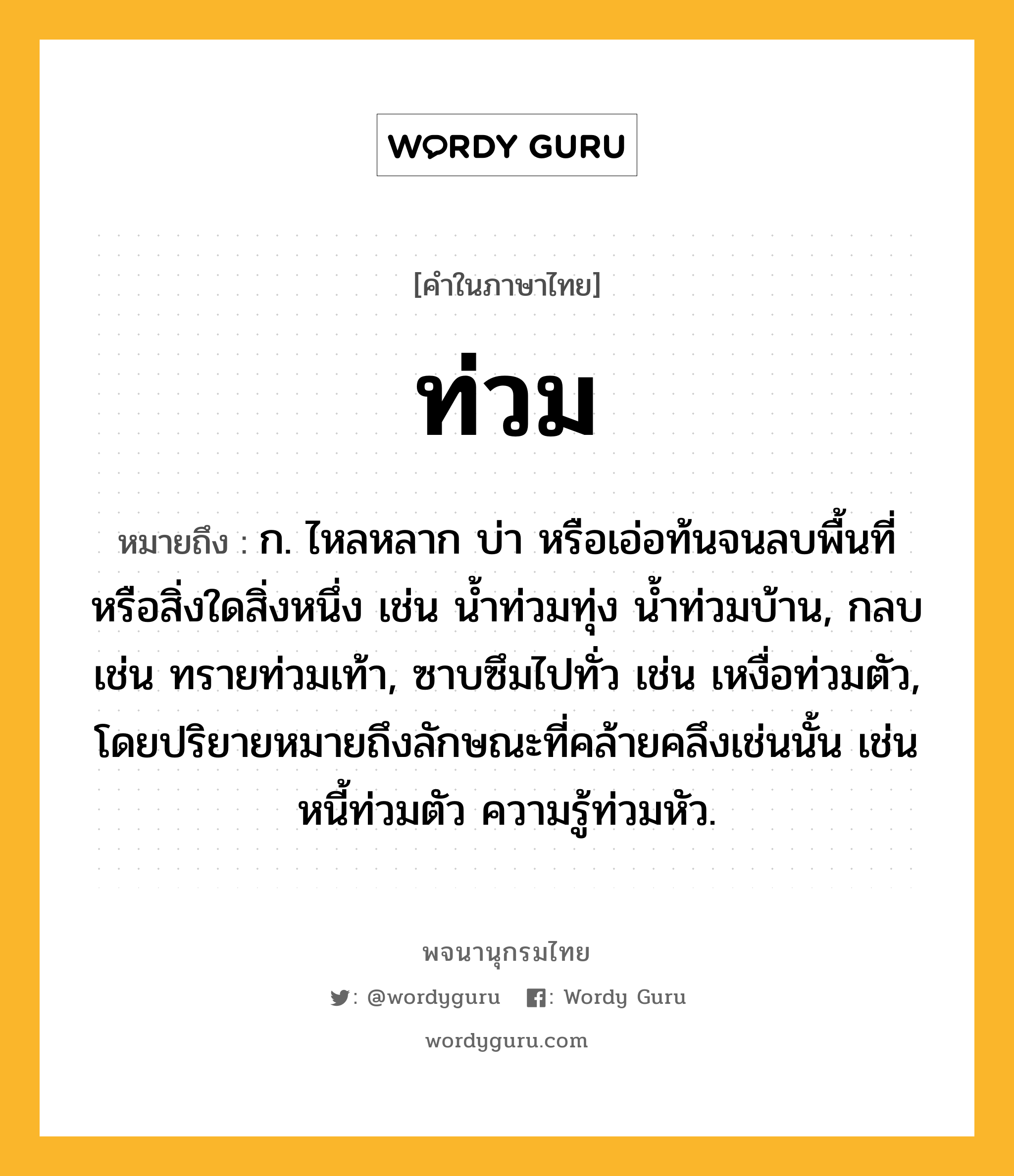 ท่วม หมายถึงอะไร?, คำในภาษาไทย ท่วม หมายถึง ก. ไหลหลาก บ่า หรือเอ่อท้นจนลบพื้นที่หรือสิ่งใดสิ่งหนึ่ง เช่น นํ้าท่วมทุ่ง นํ้าท่วมบ้าน, กลบ เช่น ทรายท่วมเท้า, ซาบซึมไปทั่ว เช่น เหงื่อท่วมตัว, โดยปริยายหมายถึงลักษณะที่คล้ายคลึงเช่นนั้น เช่น หนี้ท่วมตัว ความรู้ท่วมหัว.