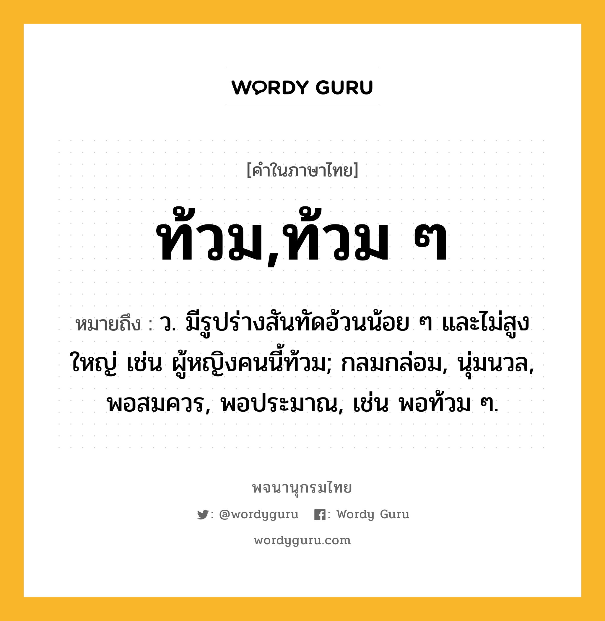 ท้วม,ท้วม ๆ หมายถึงอะไร?, คำในภาษาไทย ท้วม,ท้วม ๆ หมายถึง ว. มีรูปร่างสันทัดอ้วนน้อย ๆ และไม่สูงใหญ่ เช่น ผู้หญิงคนนี้ท้วม; กลมกล่อม, นุ่มนวล, พอสมควร, พอประมาณ, เช่น พอท้วม ๆ.