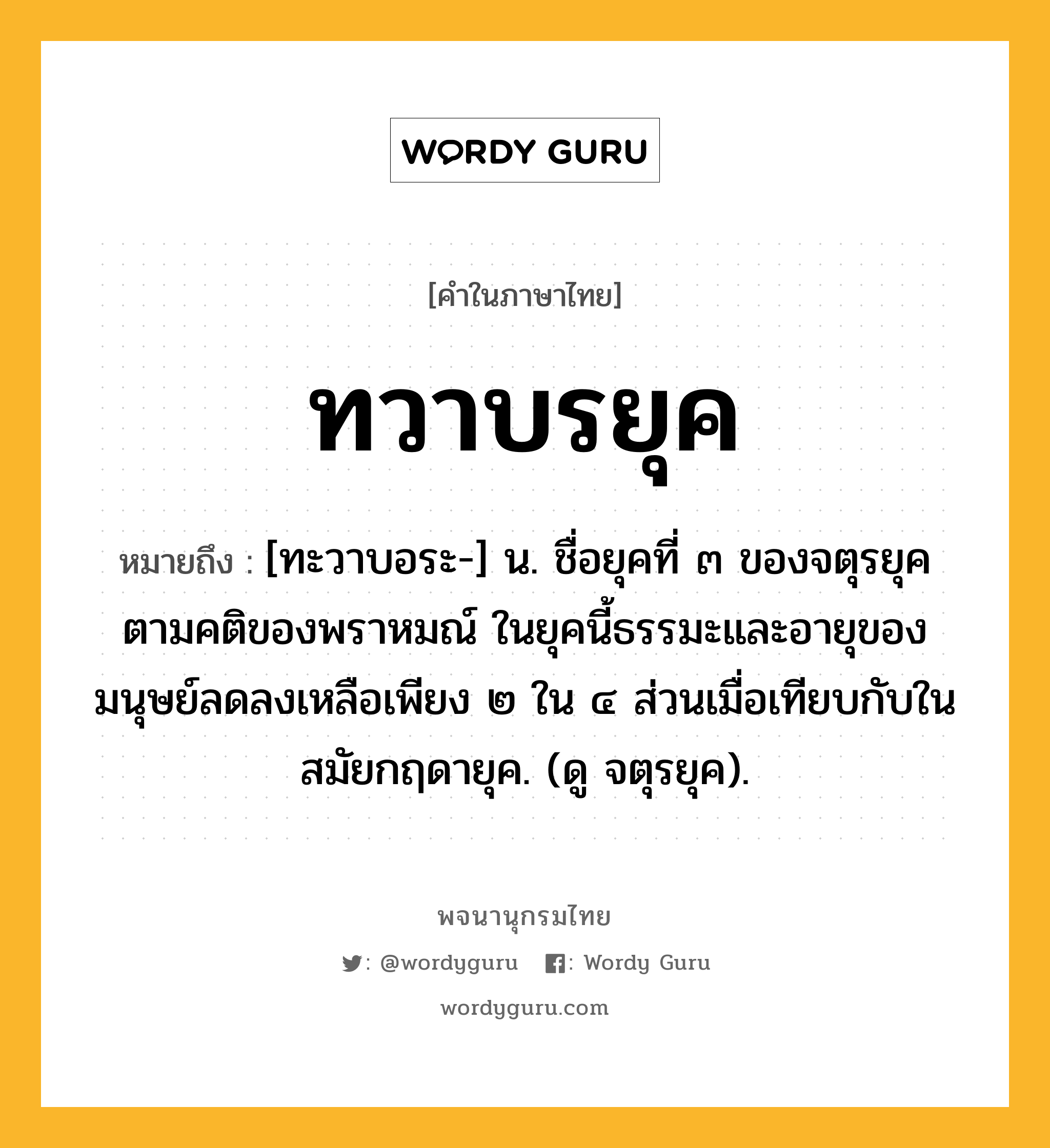 ทวาบรยุค หมายถึงอะไร?, คำในภาษาไทย ทวาบรยุค หมายถึง [ทะวาบอระ-] น. ชื่อยุคที่ ๓ ของจตุรยุคตามคติของพราหมณ์ ในยุคนี้ธรรมะและอายุของมนุษย์ลดลงเหลือเพียง ๒ ใน ๔ ส่วนเมื่อเทียบกับในสมัยกฤดายุค. (ดู จตุรยุค).