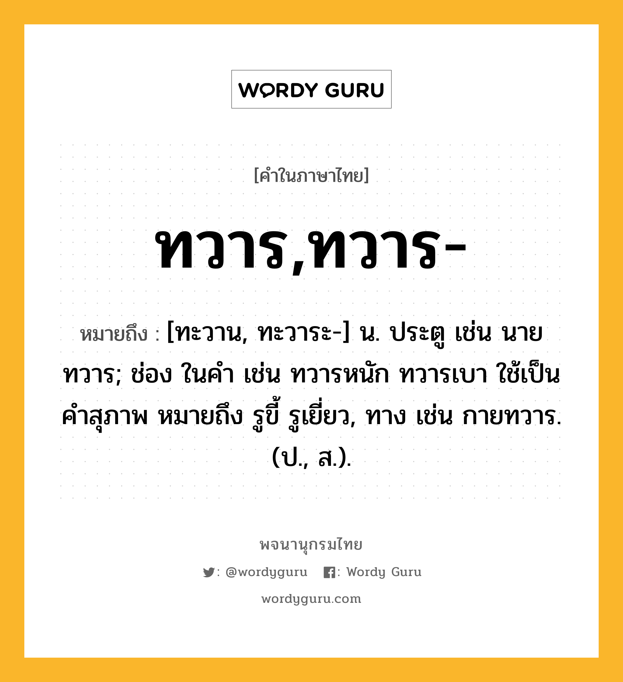 ทวาร,ทวาร- หมายถึงอะไร?, คำในภาษาไทย ทวาร,ทวาร- หมายถึง [ทะวาน, ทะวาระ-] น. ประตู เช่น นายทวาร; ช่อง ในคํา เช่น ทวารหนัก ทวารเบา ใช้เป็นคําสุภาพ หมายถึง รูขี้ รูเยี่ยว, ทาง เช่น กายทวาร. (ป., ส.).