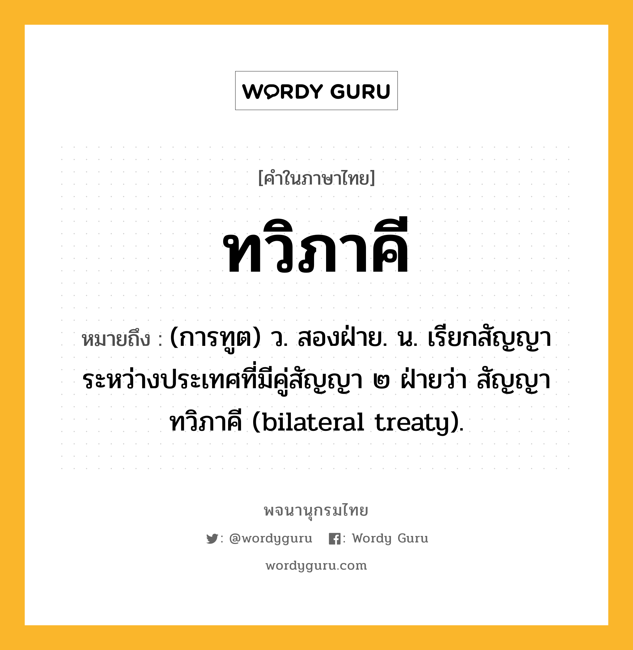 ทวิภาคี หมายถึงอะไร?, คำในภาษาไทย ทวิภาคี หมายถึง (การทูต) ว. สองฝ่าย. น. เรียกสัญญาระหว่างประเทศที่มีคู่สัญญา ๒ ฝ่ายว่า สัญญาทวิภาคี (bilateral treaty).