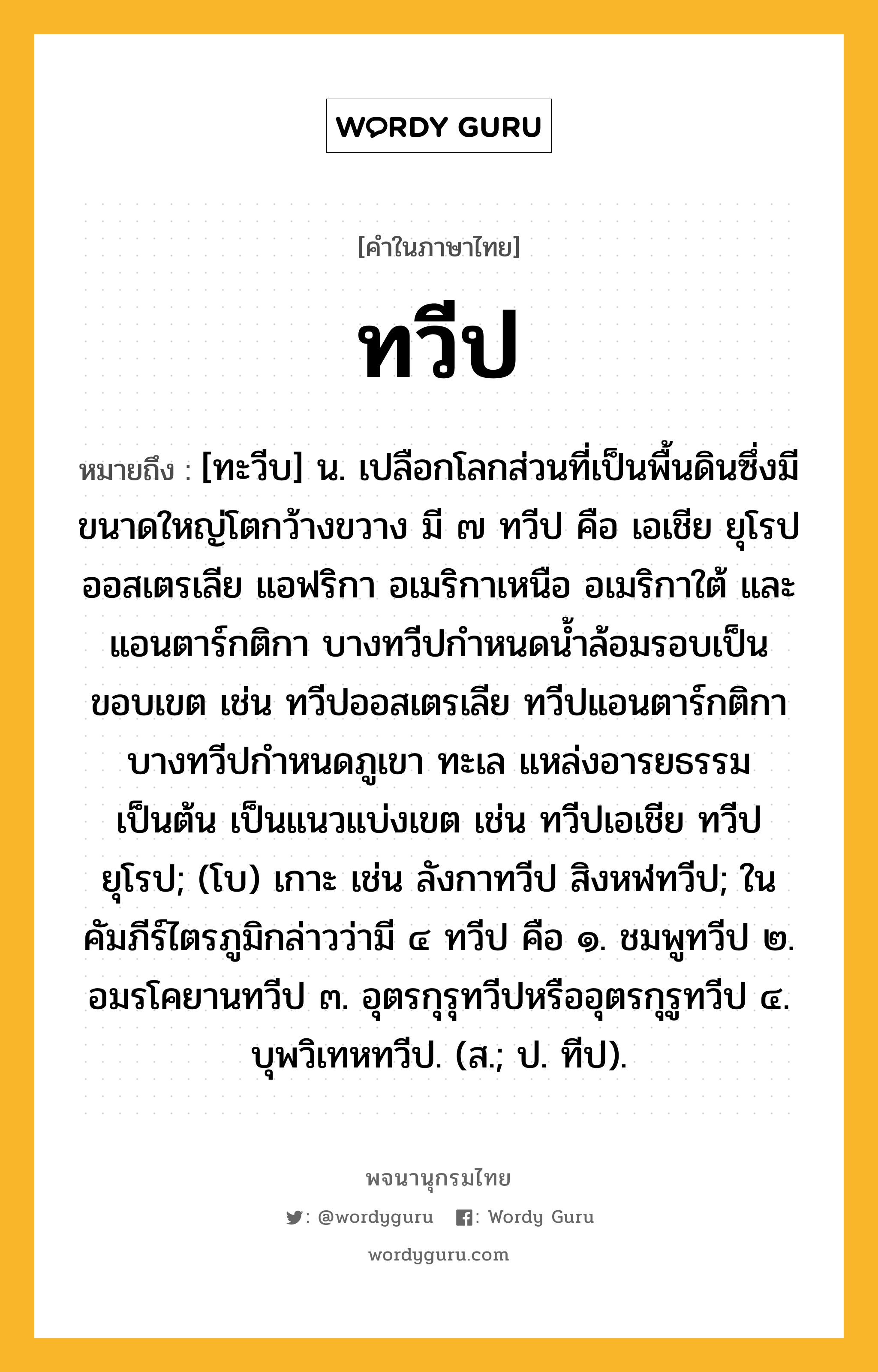 ทวีป หมายถึงอะไร?, คำในภาษาไทย ทวีป หมายถึง [ทะวีบ] น. เปลือกโลกส่วนที่เป็นพื้นดินซึ่งมีขนาดใหญ่โตกว้างขวาง มี ๗ ทวีป คือ เอเชีย ยุโรป ออสเตรเลีย แอฟริกา อเมริกาเหนือ อเมริกาใต้ และแอนตาร์กติกา บางทวีปกําหนดนํ้าล้อมรอบเป็นขอบเขต เช่น ทวีปออสเตรเลีย ทวีปแอนตาร์กติกา บางทวีปกําหนดภูเขา ทะเล แหล่งอารยธรรมเป็นต้น เป็นแนวแบ่งเขต เช่น ทวีปเอเชีย ทวีปยุโรป; (โบ) เกาะ เช่น ลังกาทวีป สิงหฬทวีป; ในคัมภีร์ไตรภูมิกล่าวว่ามี ๔ ทวีป คือ ๑. ชมพูทวีป ๒. อมรโคยานทวีป ๓. อุตรกุรุทวีปหรืออุตรกุรูทวีป ๔. บุพวิเทหทวีป. (ส.; ป. ทีป).