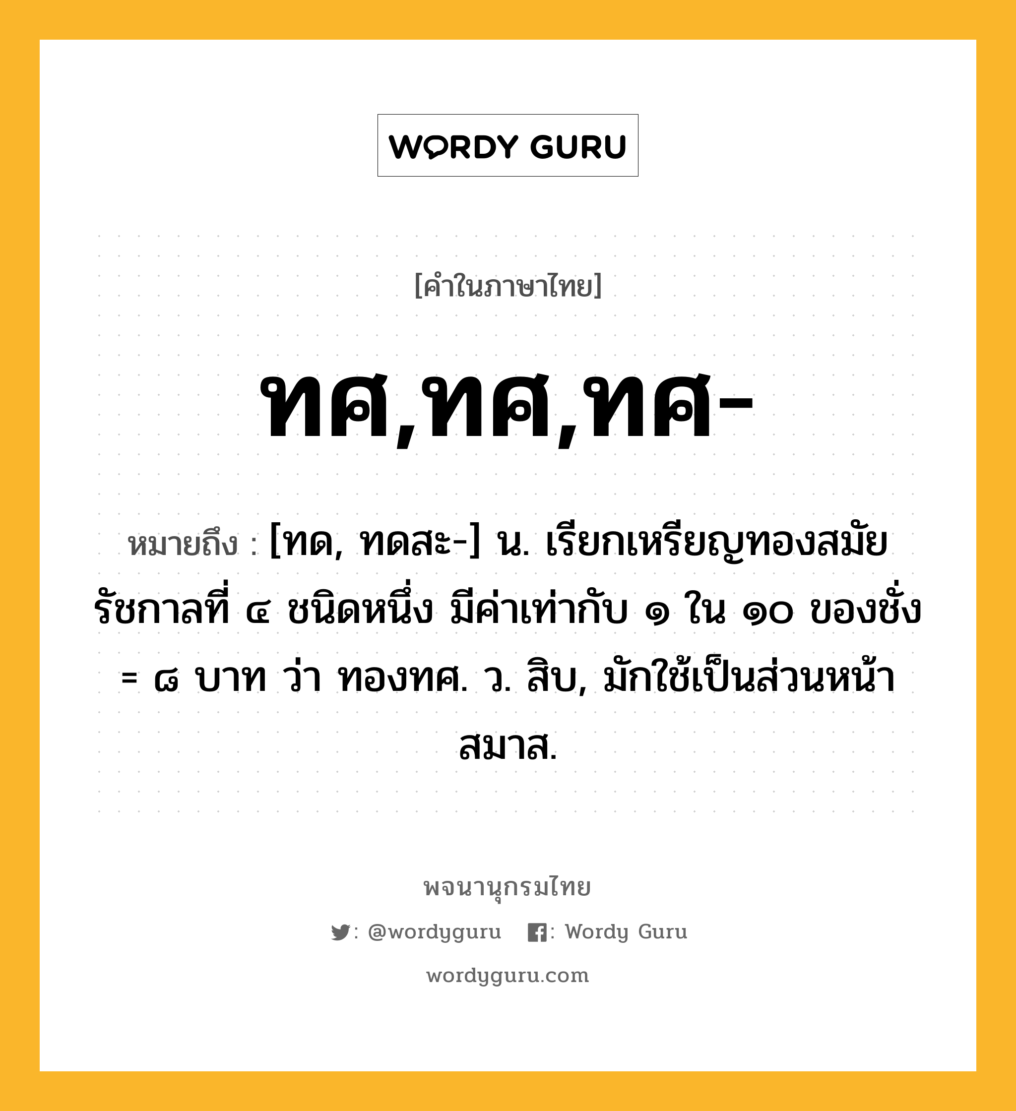 ทศ,ทศ,ทศ- หมายถึงอะไร?, คำในภาษาไทย ทศ,ทศ,ทศ- หมายถึง [ทด, ทดสะ-] น. เรียกเหรียญทองสมัยรัชกาลที่ ๔ ชนิดหนึ่ง มีค่าเท่ากับ ๑ ใน ๑๐ ของชั่ง = ๘ บาท ว่า ทองทศ. ว. สิบ, มักใช้เป็นส่วนหน้าสมาส.