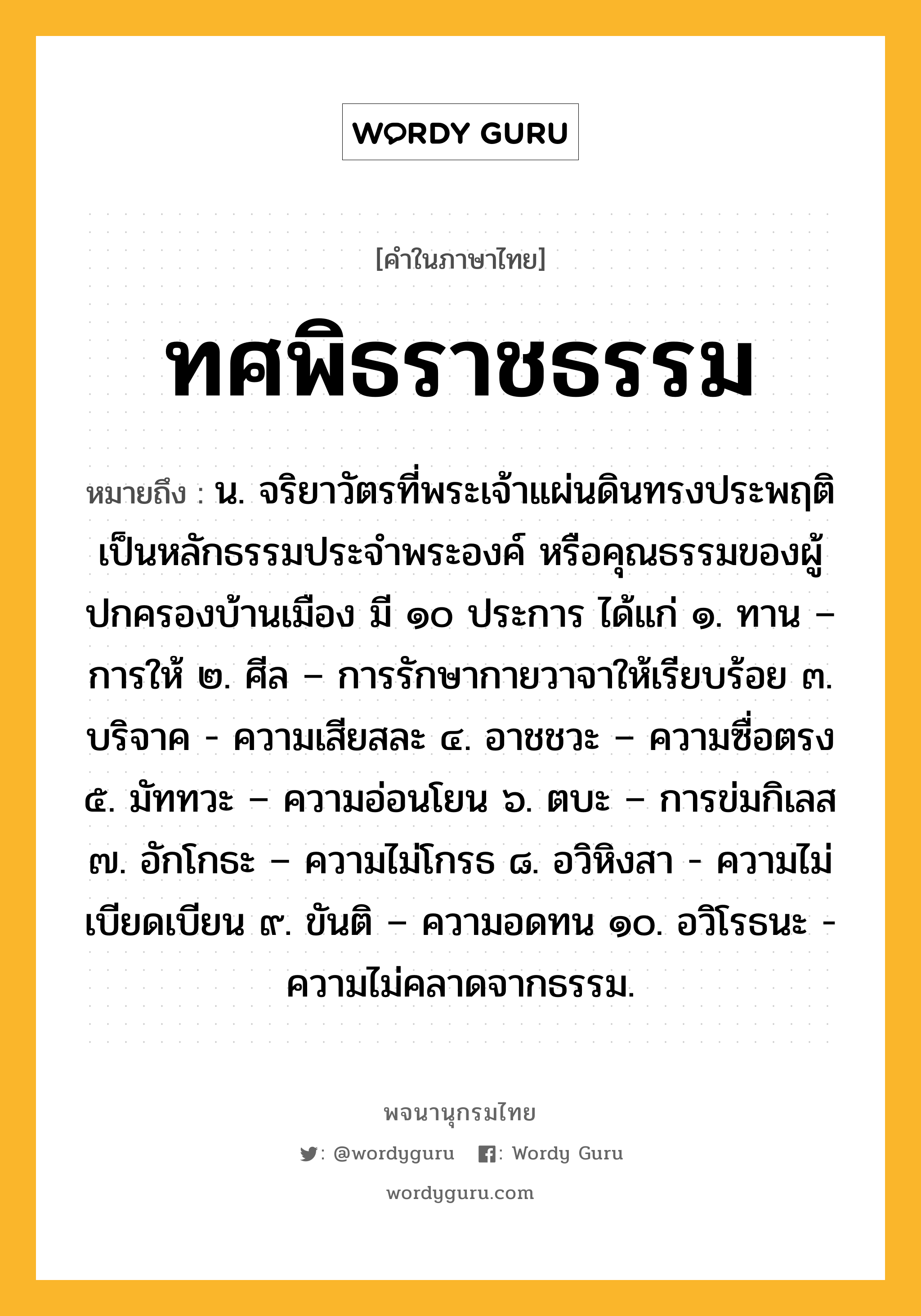 ทศพิธราชธรรม หมายถึงอะไร?, คำในภาษาไทย ทศพิธราชธรรม หมายถึง น. จริยาวัตรที่พระเจ้าแผ่นดินทรงประพฤติเป็นหลักธรรมประจําพระองค์ หรือคุณธรรมของผู้ปกครองบ้านเมือง มี ๑๐ ประการ ได้แก่ ๑. ทาน – การให้ ๒. ศีล – การรักษากายวาจาให้เรียบร้อย ๓. บริจาค - ความเสียสละ ๔. อาชชวะ – ความซื่อตรง ๕. มัททวะ – ความอ่อนโยน ๖. ตบะ – การข่มกิเลส ๗. อักโกธะ – ความไม่โกรธ ๘. อวิหิงสา - ความไม่เบียดเบียน ๙. ขันติ – ความอดทน ๑๐. อวิโรธนะ - ความไม่คลาดจากธรรม.