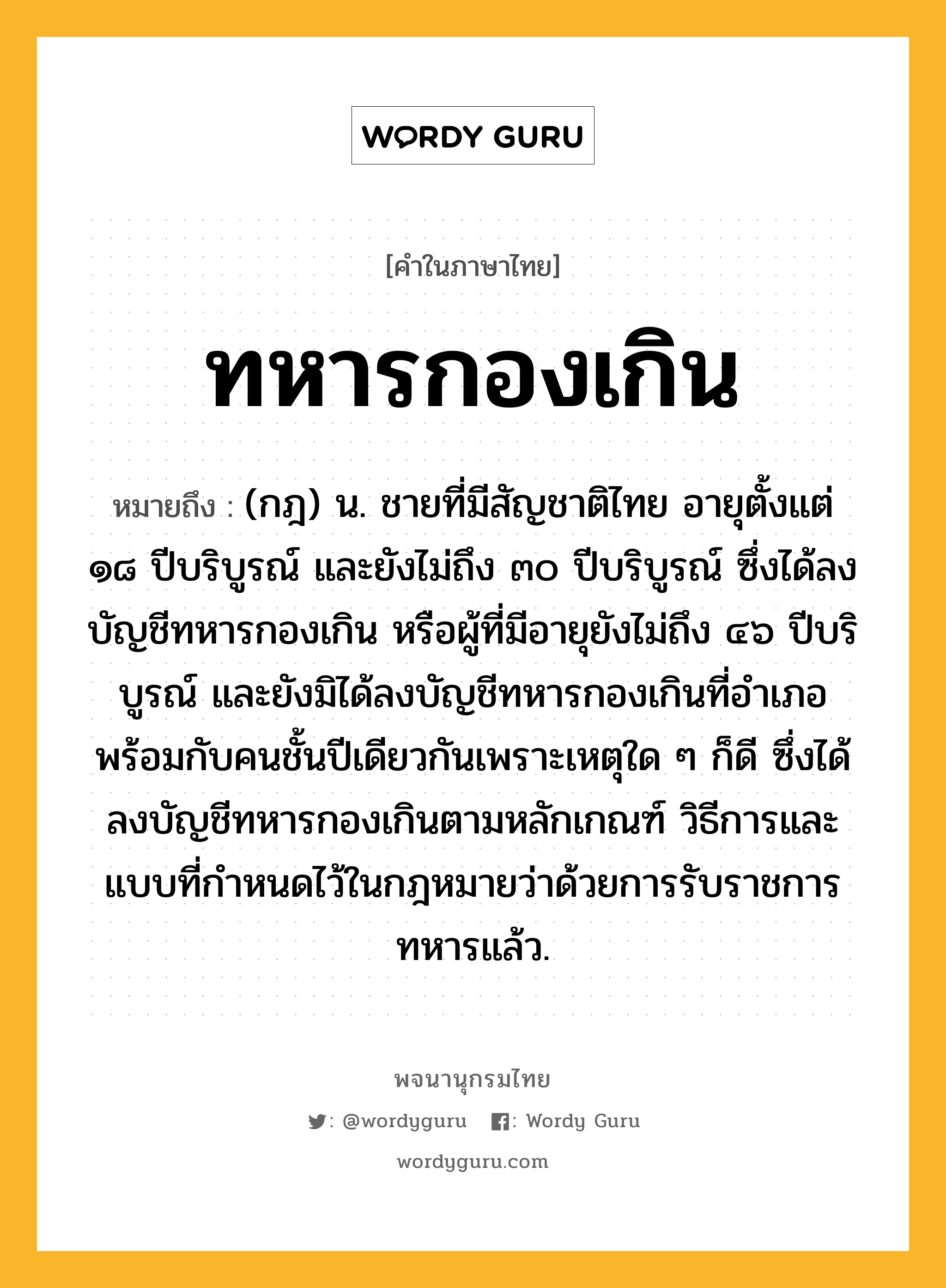 ทหารกองเกิน หมายถึงอะไร?, คำในภาษาไทย ทหารกองเกิน หมายถึง (กฎ) น. ชายที่มีสัญชาติไทย อายุตั้งแต่ ๑๘ ปีบริบูรณ์ และยังไม่ถึง ๓๐ ปีบริบูรณ์ ซึ่งได้ลงบัญชีทหารกองเกิน หรือผู้ที่มีอายุยังไม่ถึง ๔๖ ปีบริบูรณ์ และยังมิได้ลงบัญชีทหารกองเกินที่อำเภอพร้อมกับคนชั้นปีเดียวกันเพราะเหตุใด ๆ ก็ดี ซึ่งได้ลงบัญชีทหารกองเกินตามหลักเกณฑ์ วิธีการและแบบที่กำหนดไว้ในกฎหมายว่าด้วยการรับราชการทหารแล้ว.