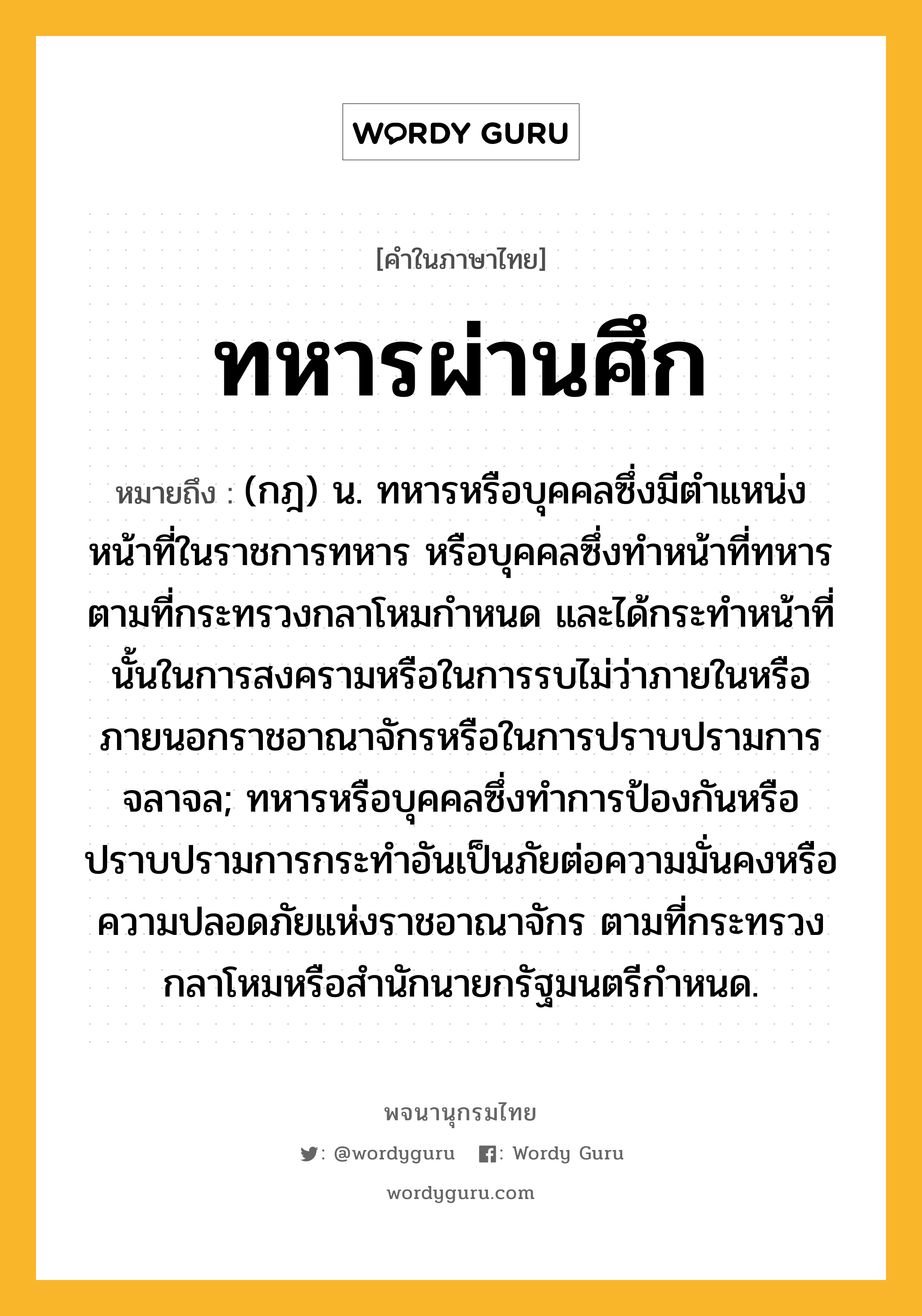 ทหารผ่านศึก หมายถึงอะไร?, คำในภาษาไทย ทหารผ่านศึก หมายถึง (กฎ) น. ทหารหรือบุคคลซึ่งมีตําแหน่งหน้าที่ในราชการทหาร หรือบุคคลซึ่งทําหน้าที่ทหารตามที่กระทรวงกลาโหมกําหนด และได้กระทําหน้าที่นั้นในการสงครามหรือในการรบไม่ว่าภายในหรือภายนอกราชอาณาจักรหรือในการปราบปรามการจลาจล; ทหารหรือบุคคลซึ่งทําการป้องกันหรือปราบปรามการกระทําอันเป็นภัยต่อความมั่นคงหรือความปลอดภัยแห่งราชอาณาจักร ตามที่กระทรวงกลาโหมหรือสํานักนายกรัฐมนตรีกําหนด.