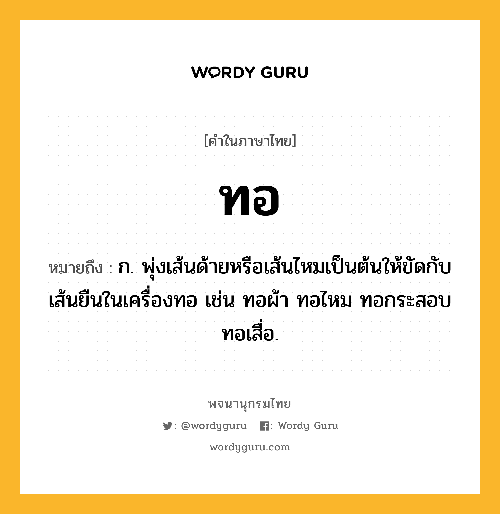 ทอ หมายถึงอะไร?, คำในภาษาไทย ทอ หมายถึง ก. พุ่งเส้นด้ายหรือเส้นไหมเป็นต้นให้ขัดกับเส้นยืนในเครื่องทอ เช่น ทอผ้า ทอไหม ทอกระสอบ ทอเสื่อ.