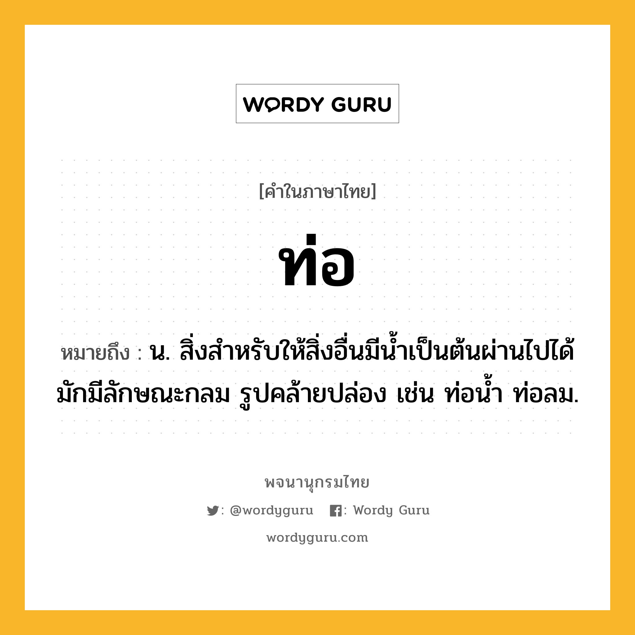 ท่อ หมายถึงอะไร?, คำในภาษาไทย ท่อ หมายถึง น. สิ่งสําหรับให้สิ่งอื่นมีนํ้าเป็นต้นผ่านไปได้ มักมีลักษณะกลม รูปคล้ายปล่อง เช่น ท่อนํ้า ท่อลม.