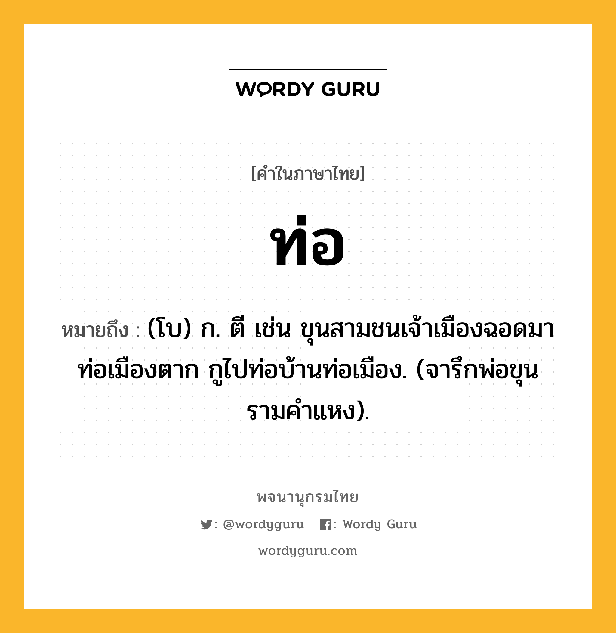 ท่อ หมายถึงอะไร?, คำในภาษาไทย ท่อ หมายถึง (โบ) ก. ตี เช่น ขุนสามชนเจ้าเมืองฉอดมาท่อเมืองตาก กูไปท่อบ้านท่อเมือง. (จารึกพ่อขุนรามคำแหง).