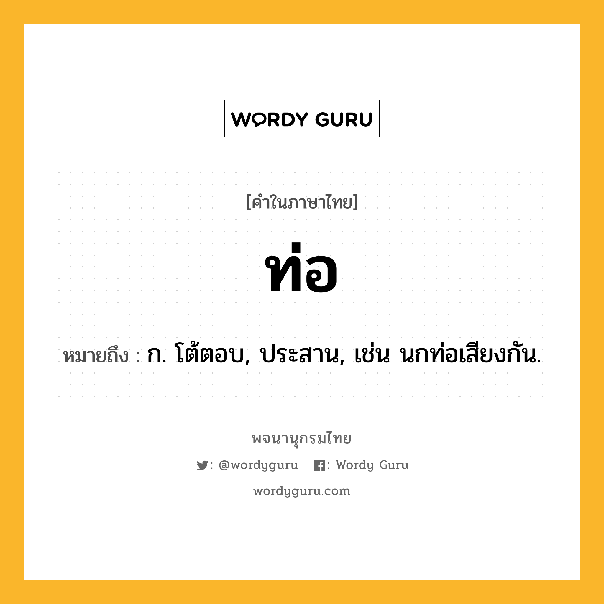 ท่อ หมายถึงอะไร?, คำในภาษาไทย ท่อ หมายถึง ก. โต้ตอบ, ประสาน, เช่น นกท่อเสียงกัน.