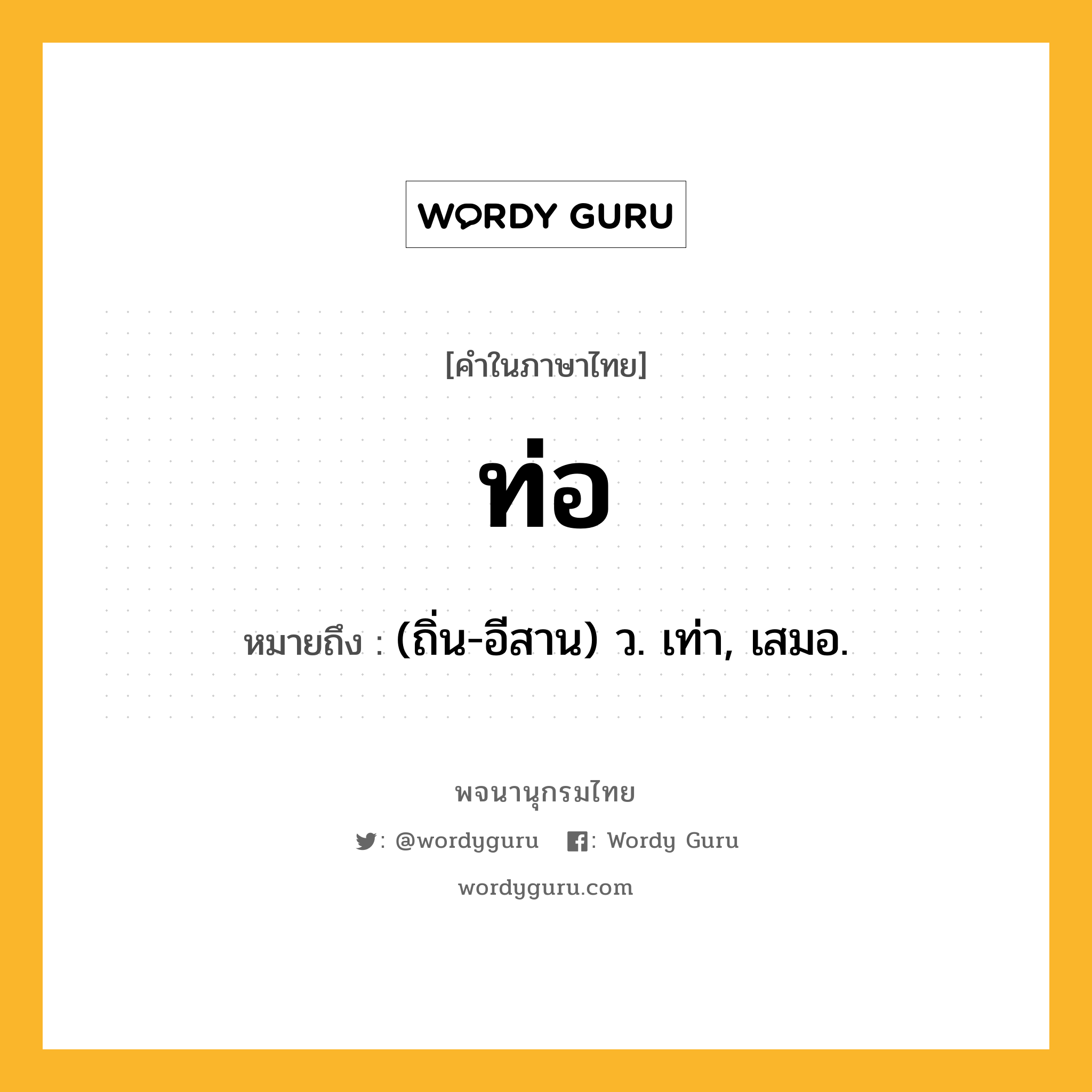 ท่อ หมายถึงอะไร?, คำในภาษาไทย ท่อ หมายถึง (ถิ่น-อีสาน) ว. เท่า, เสมอ.