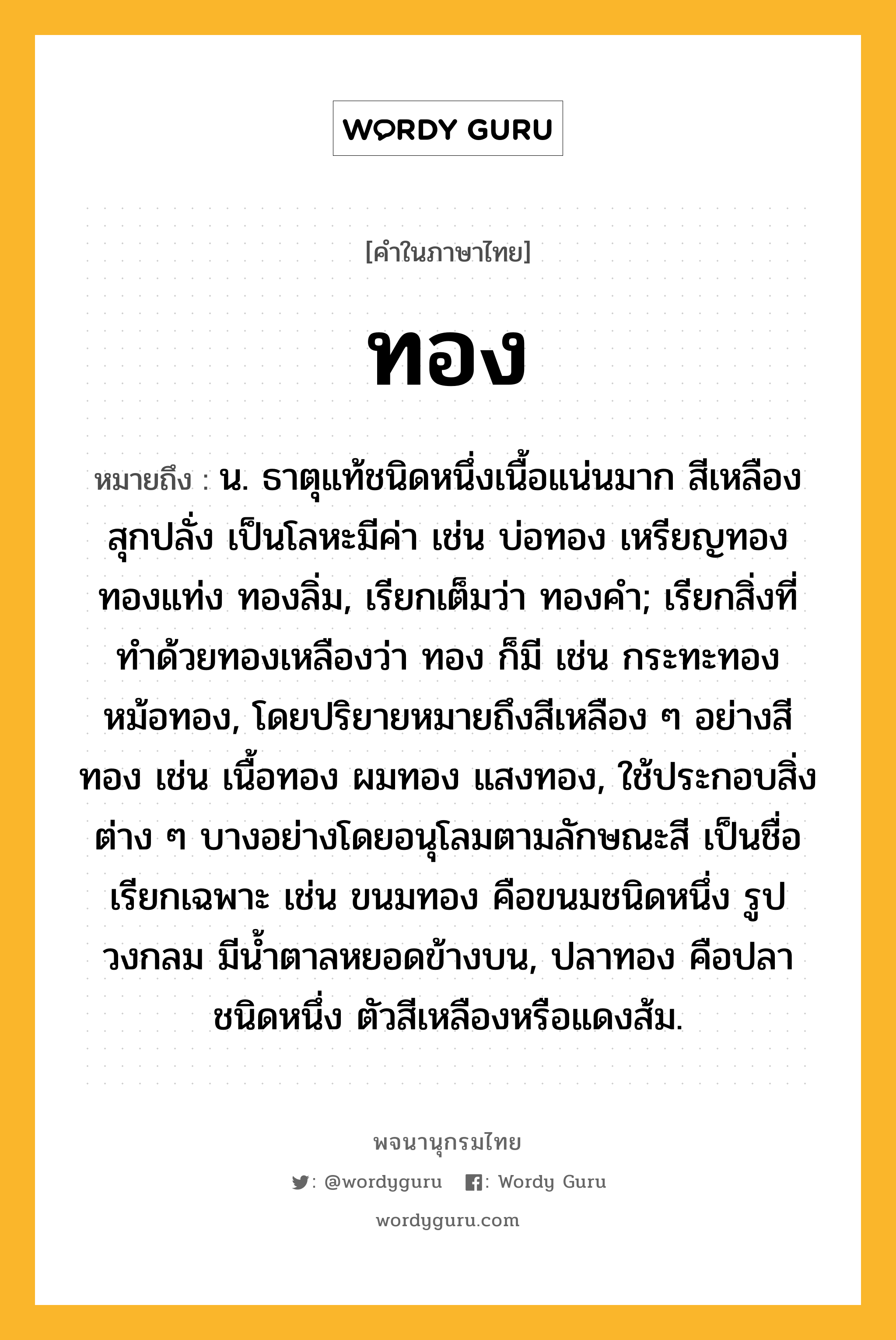 ทอง หมายถึงอะไร?, คำในภาษาไทย ทอง หมายถึง น. ธาตุแท้ชนิดหนึ่งเนื้อแน่นมาก สีเหลืองสุกปลั่ง เป็นโลหะมีค่า เช่น บ่อทอง เหรียญทอง ทองแท่ง ทองลิ่ม, เรียกเต็มว่า ทองคํา; เรียกสิ่งที่ทําด้วยทองเหลืองว่า ทอง ก็มี เช่น กระทะทอง หม้อทอง, โดยปริยายหมายถึงสีเหลือง ๆ อย่างสีทอง เช่น เนื้อทอง ผมทอง แสงทอง, ใช้ประกอบสิ่งต่าง ๆ บางอย่างโดยอนุโลมตามลักษณะสี เป็นชื่อเรียกเฉพาะ เช่น ขนมทอง คือขนมชนิดหนึ่ง รูปวงกลม มีนํ้าตาลหยอดข้างบน, ปลาทอง คือปลาชนิดหนึ่ง ตัวสีเหลืองหรือแดงส้ม.