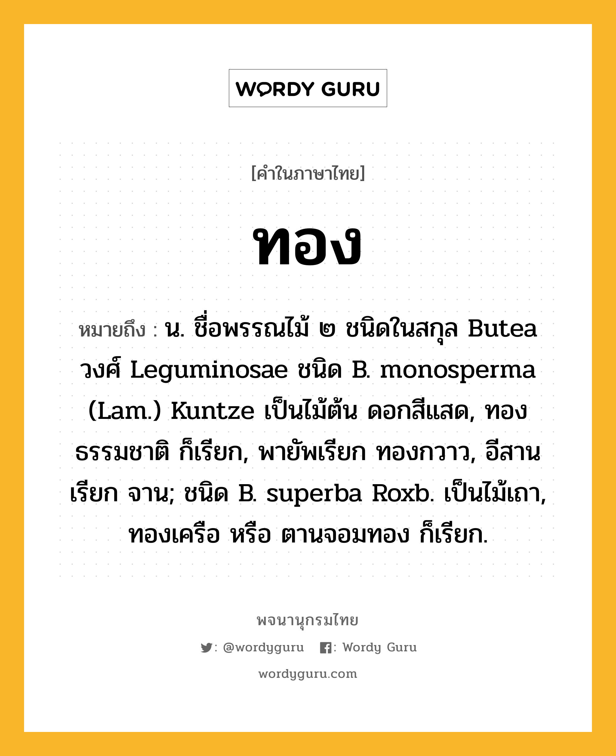 ทอง หมายถึงอะไร?, คำในภาษาไทย ทอง หมายถึง น. ชื่อพรรณไม้ ๒ ชนิดในสกุล Butea วงศ์ Leguminosae ชนิด B. monosperma (Lam.) Kuntze เป็นไม้ต้น ดอกสีแสด, ทองธรรมชาติ ก็เรียก, พายัพเรียก ทองกวาว, อีสานเรียก จาน; ชนิด B. superba Roxb. เป็นไม้เถา, ทองเครือ หรือ ตานจอมทอง ก็เรียก.