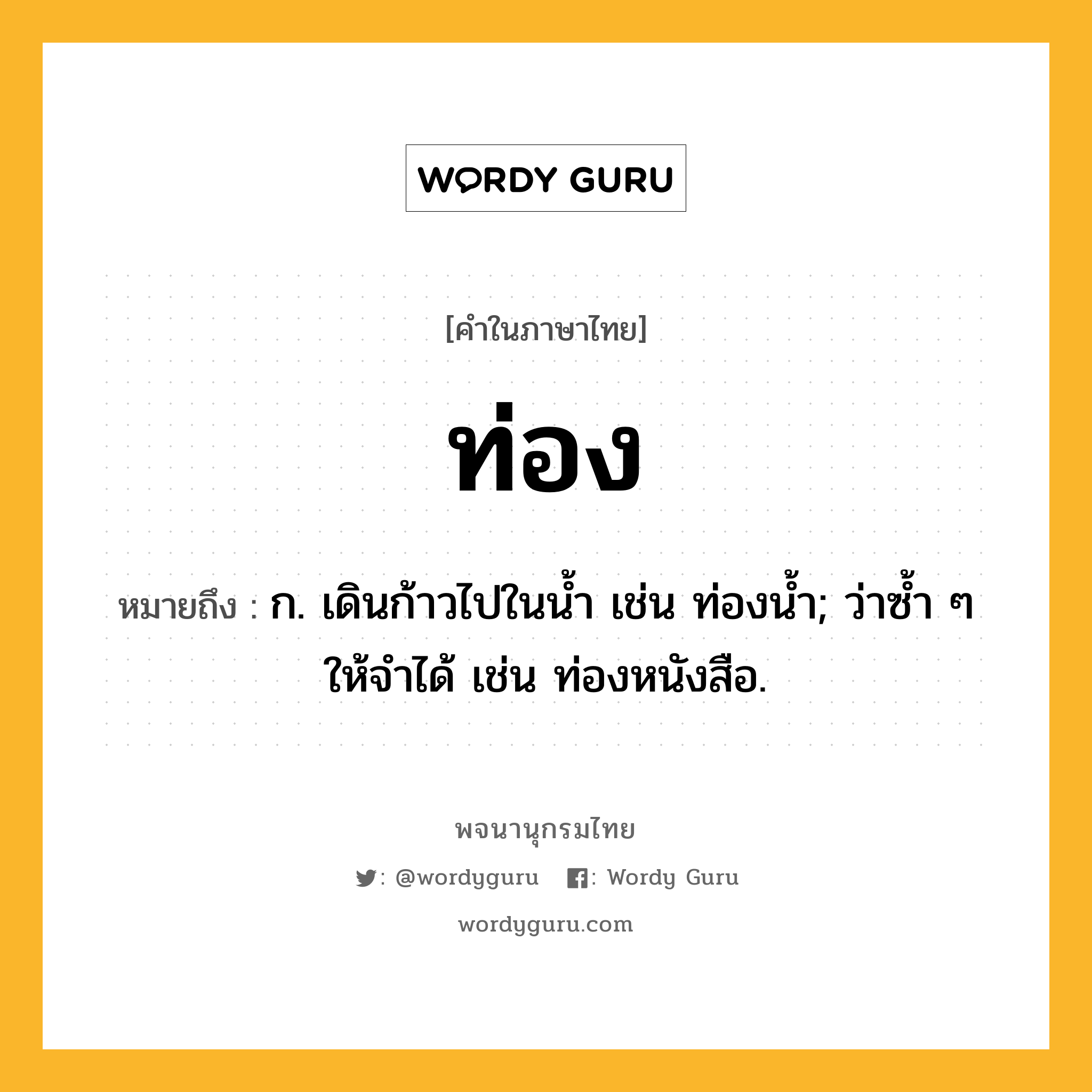 ท่อง หมายถึงอะไร?, คำในภาษาไทย ท่อง หมายถึง ก. เดินก้าวไปในนํ้า เช่น ท่องนํ้า; ว่าซํ้า ๆ ให้จําได้ เช่น ท่องหนังสือ.