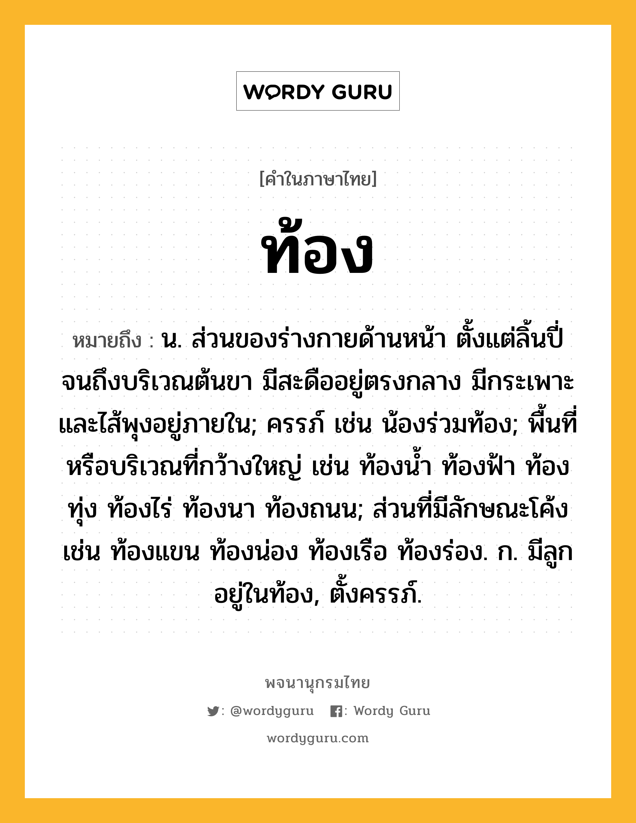 ท้อง หมายถึงอะไร?, คำในภาษาไทย ท้อง หมายถึง น. ส่วนของร่างกายด้านหน้า ตั้งแต่ลิ้นปี่จนถึงบริเวณต้นขา มีสะดืออยู่ตรงกลาง มีกระเพาะและไส้พุงอยู่ภายใน; ครรภ์ เช่น น้องร่วมท้อง; พื้นที่หรือบริเวณที่กว้างใหญ่ เช่น ท้องนํ้า ท้องฟ้า ท้องทุ่ง ท้องไร่ ท้องนา ท้องถนน; ส่วนที่มีลักษณะโค้ง เช่น ท้องแขน ท้องน่อง ท้องเรือ ท้องร่อง. ก. มีลูกอยู่ในท้อง, ตั้งครรภ์.