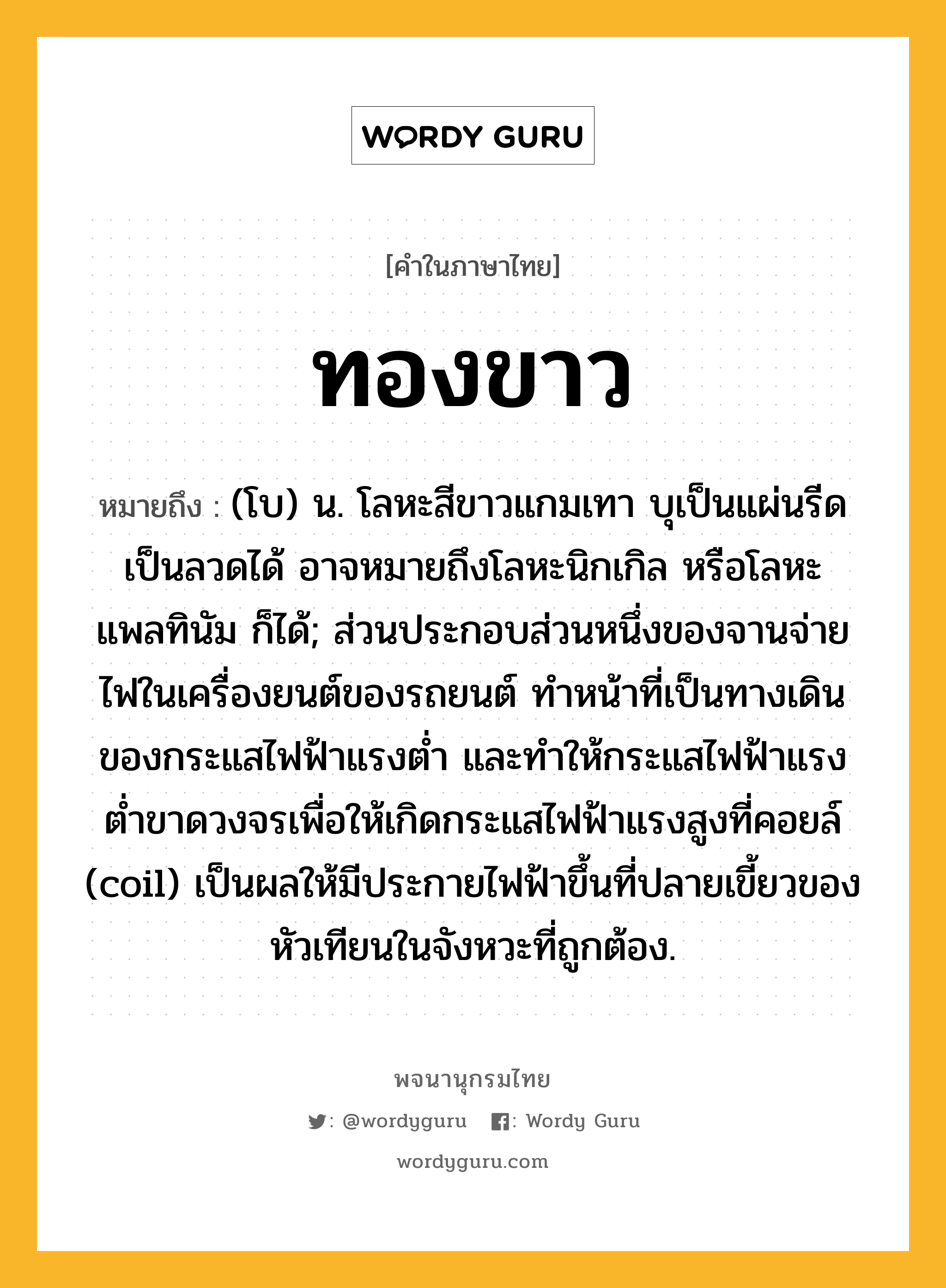 ทองขาว หมายถึงอะไร?, คำในภาษาไทย ทองขาว หมายถึง (โบ) น. โลหะสีขาวแกมเทา บุเป็นแผ่นรีดเป็นลวดได้ อาจหมายถึงโลหะนิกเกิล หรือโลหะแพลทินัม ก็ได้; ส่วนประกอบส่วนหนึ่งของจานจ่ายไฟในเครื่องยนต์ของรถยนต์ ทําหน้าที่เป็นทางเดินของกระแสไฟฟ้าแรงตํ่า และทําให้กระแสไฟฟ้าแรงตํ่าขาดวงจรเพื่อให้เกิดกระแสไฟฟ้าแรงสูงที่คอยล์ (coil) เป็นผลให้มีประกายไฟฟ้าขึ้นที่ปลายเขี้ยวของหัวเทียนในจังหวะที่ถูกต้อง.